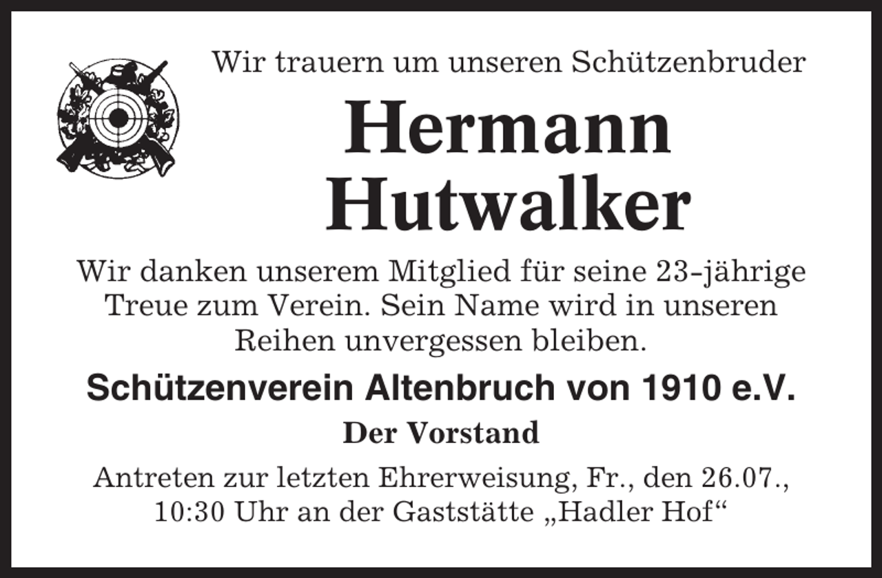 <p>Wir trauern um unseren Schützenbruder</p><p>Hermann<br />Hutwalker<br />Wir danken unserem Mitglied für seine 23-jährige<br />Treue zum Verein. Sein Name wird in unseren<br />Reihen unvergessen bleiben.</p><p>Schützenverein Altenbruch von 1910 e.V.<br />Der Vorstand<br />Antreten zur letzten Ehrerweisung, Fr., den 26.07.,<br />10:30 Uhr an der Gaststätte „Hadler Hof“</p>