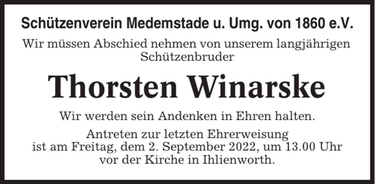 <p>Schützenverein Medemstade u. Umg. von 1860 e.V.<br />Wir müssen Abschied nehmen von unserem langjährigen<br />Schützenbruder</p><p>Thorsten Winarske<br />Wir werden sein Andenken in Ehren halten.<br />Antreten zur letzten Ehrerweisung<br />ist am Freitag, dem 2. September 2022, um 13.00 Uhr<br />vor der Kirche in Ihlienworth.</p>