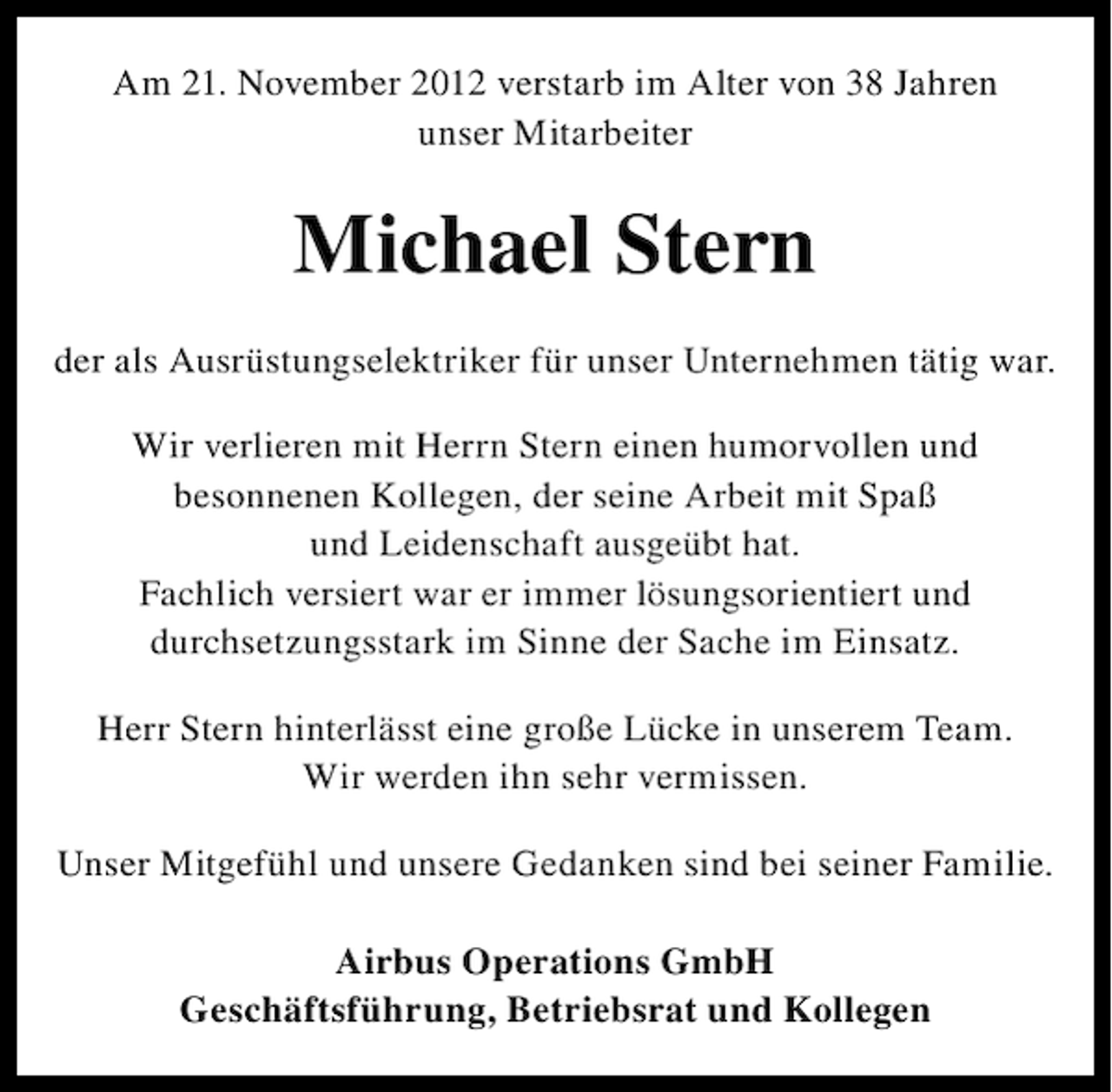<p>Am 21. November 2012 verstarb im Alter von 38 Jahren<br />unser Mitarbeiter</p><p>Michael Stern<br />der als Ausrüstungselektriker für unser Unternehmen tätig war.<br />Wir verlieren mit Herrn Stern einen humorvollen und<br />besonnenen Kollegen, der seine Arbeit mit Spaß<br />und Leidenschaft ausgeübt hat.<br />Fachlich versiert war er immer lösungsorientiert und<br />durchsetzungsstark im Sinne der Sache im Einsatz.<br />Herr Stern hinterlässt eine große Lücke in unserem Team.<br />Wir werden ihn sehr vermissen.<br />Unser Mitgefühl und unsere Gedanken sind bei seiner Familie.<br />Airbus Operations GmbH<br />Geschäftsführung, Betriebsrat und Kollegen</p>