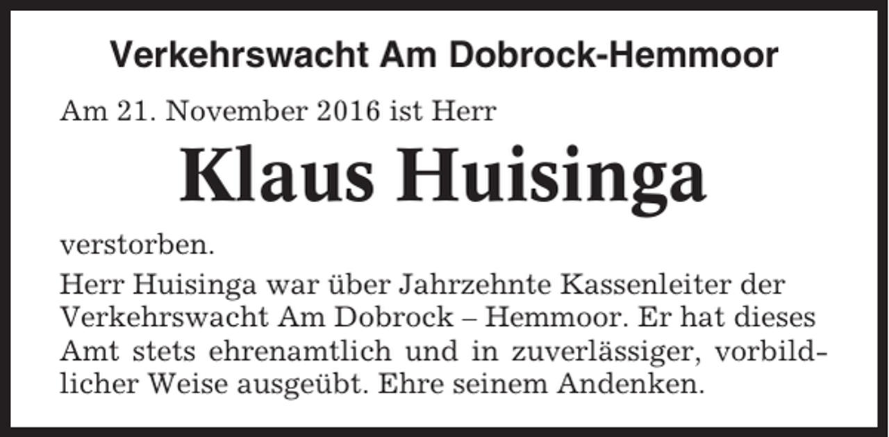<p>Verkehrswacht Am Dobrock-Hemmoor<br />Am 21. November 2016 ist Herr</p><p>Klaus Huisinga<br />verstorben.<br />Herr Huisinga war über Jahrzehnte Kassenleiter der<br />Verkehrswacht Am Dobrock – Hemmoor. Er hat dieses<br />Amt stets ehrenamtlich und in zuverlässiger, vorbildlicher Weise ausgeübt. Ehre seinem Andenken.</p>