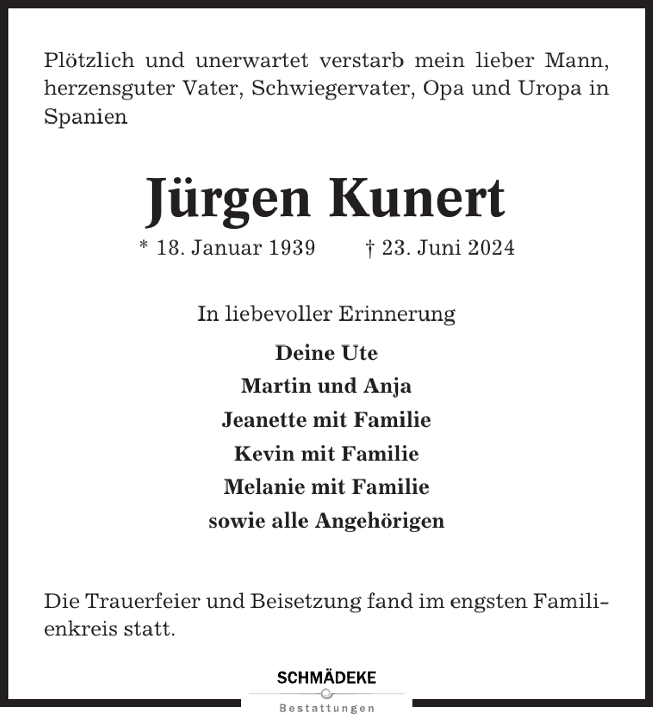 <p>Plötzlich und unerwartet verstarb mein lieber Mann,<br />herzensguter Vater, Schwiegervater, Opa und Uropa in<br />Spanien</p><p>Jürgen Kunert<br />* 18. Januar 1939</p><p>† 23. Juni 2024</p><p>In liebevoller Erinnerung<br />Deine Ute<br />Martin und Anja<br />Jeanette mit Familie<br />Kevin mit Familie<br />Melanie mit Familie<br />sowie alle Angehörigen</p><p>Die Trauerfeier und Beisetzung fand im engsten Familienkreis statt.</p>