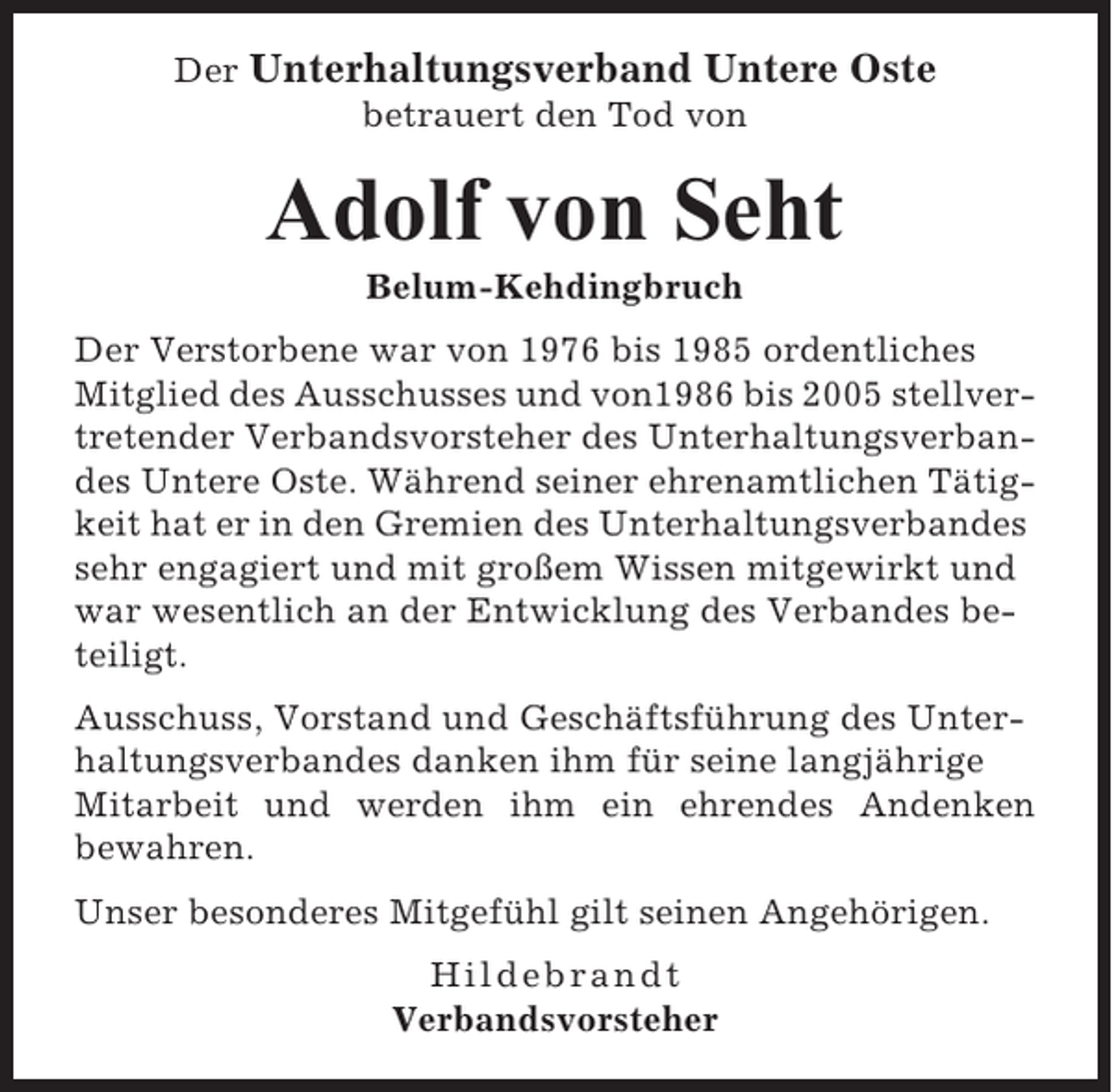 <p>Der Unterhaltungsverband Untere Oste<br />betrauert den Tod von</p><p>Adolf von Seht<br />Belum-Kehdingbruch<br />Der Verstorbene war von 1976 bis 1985 ordentliches<br />Mitglied des Ausschusses und von1986 bis 2005 stellvertretender Verbandsvorsteher des Unterhaltungsverbandes Untere Oste. Während seiner ehrenamtlichen Tätigkeit hat er in den Gremien des Unterhaltungsverbandes<br />sehr engagiert und mit großem Wissen mitgewirkt und<br />war wesentlich an der Entwicklung des Verbandes beteiligt.<br />Ausschuss, Vorstand und Geschäftsführung des Unterhaltungsverbandes danken ihm für seine langjährige<br />Mitarbeit und werden ihm ein ehrendes Andenken<br />bewahren.<br />Unser besonderes Mitgefühl gilt seinen Angehörigen.<br />Hildebrandt<br />Verbandsvorsteher</p>