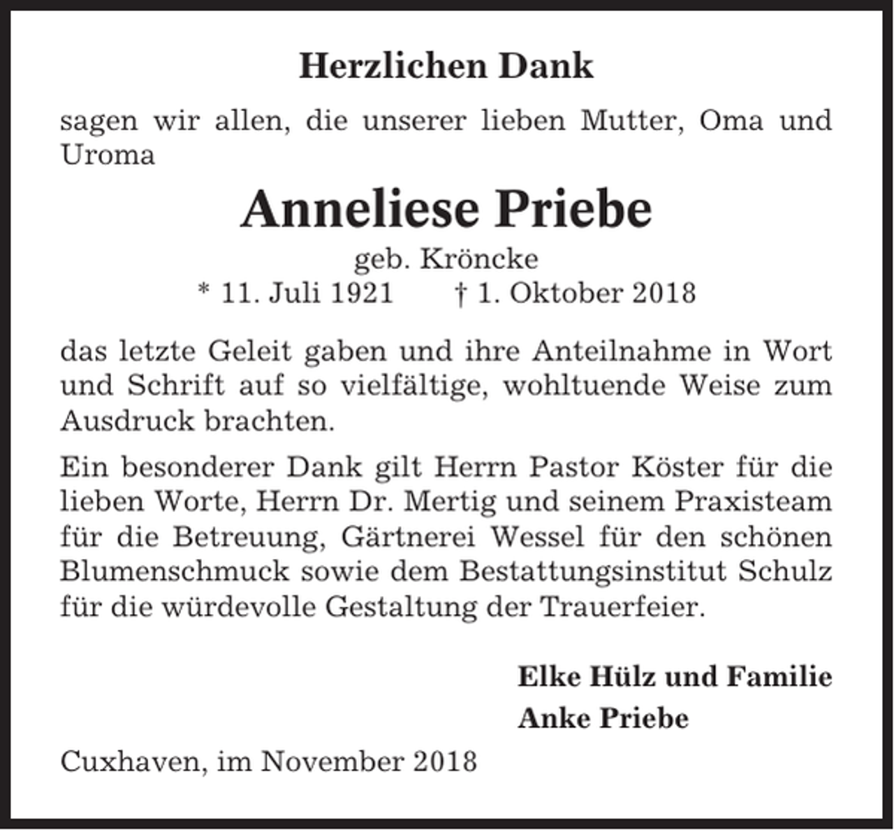 <p>Herzlichen Dank<br />sagen wir allen, die unserer lieben Mutter, Oma und<br />Uroma</p><p>Anneliese Priebe<br />geb. Kröncke<br />* 11. Juli 1921<br />† 1. Oktober 2018<br />das letzte Geleit gaben und ihre Anteilnahme in Wort<br />und Schrift auf so vielfältige, wohltuende Weise zum<br />Ausdruck brachten.<br />Ein besonderer Dank gilt Herrn Pastor Köster für die<br />lieben Worte, Herrn Dr. Mertig und seinem Praxisteam<br />für die Betreuung, Gärtnerei Wessel für den schönen<br />Blumenschmuck sowie dem Bestattungsinstitut Schulz<br />für die würdevolle Gestaltung der Trauerfeier.<br />Elke Hülz und Familie<br />Anke Priebe<br />Cuxhaven, im November 2018</p>