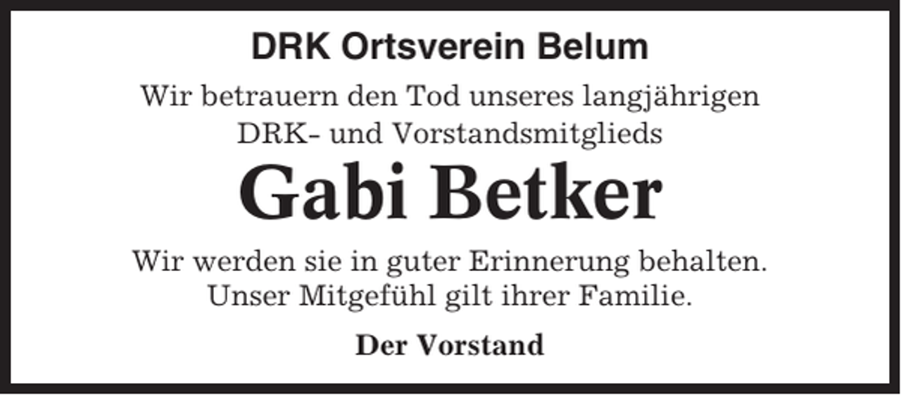 <p>DRK Ortsverein Belum<br />Wir betrauern den Tod unseres langjährigen<br />DRK- und Vorstandsmitglieds</p><p>Gabi Betker<br />Wir werden sie in guter Erinnerung behalten.<br />Unser Mitgefühl gilt ihrer Familie.<br />Der Vorstand</p>