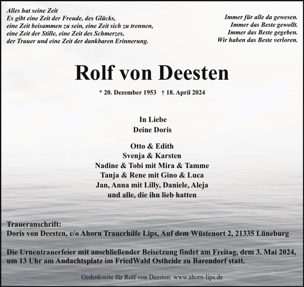 <p>Alles hat seine Zeit<br />Es gibt eine Zeit der Freude, des Glücks,<br />eine Zeit beisammen zu sein, eine Zeit sich zu trennen,<br />eine Zeit der Stille, eine Zeit des Schmerzes,<br />der Trauer und eine Zeit der dankbaren Erinnerung.</p><p>Immer für alle da gewesen.<br />Immer das Beste gewollt.<br />Immer das Beste gegeben.<br />Wir haben das Beste verloren.</p><p>Rolf von Deesten<br />* 20. Dezember 1953 † 18. April 2024</p><p>In Liebe<br />Deine Doris<br />Otto &amp; Edith<br />Svenja &amp; Karsten<br />Nadine &amp; Tobi mit Mira &amp; Tamme<br />Tanja &amp; Rene mit Gino &amp; Luca<br />Jan, Anna mit Lilly, Daniele, Aleja<br />und alle, die ihn lieb hatten<br />Traueranschrift:<br />Doris von Deesten, c/o Ahorn Trauerhilfe Lips, Auf dem Wüstenort 2, 21335 Lüneburg<br />Die Urnentrauerfeier mit anschließender Beisetzung findet am Freitag, dem 3. Mai 2024,<br />um 13 Uhr am Andachtsplatz im FriedWald Ostheide zu Barendorf statt.<br />Gedenkseite für Rolf von Deesten: www.ahorn-lips.de</p>