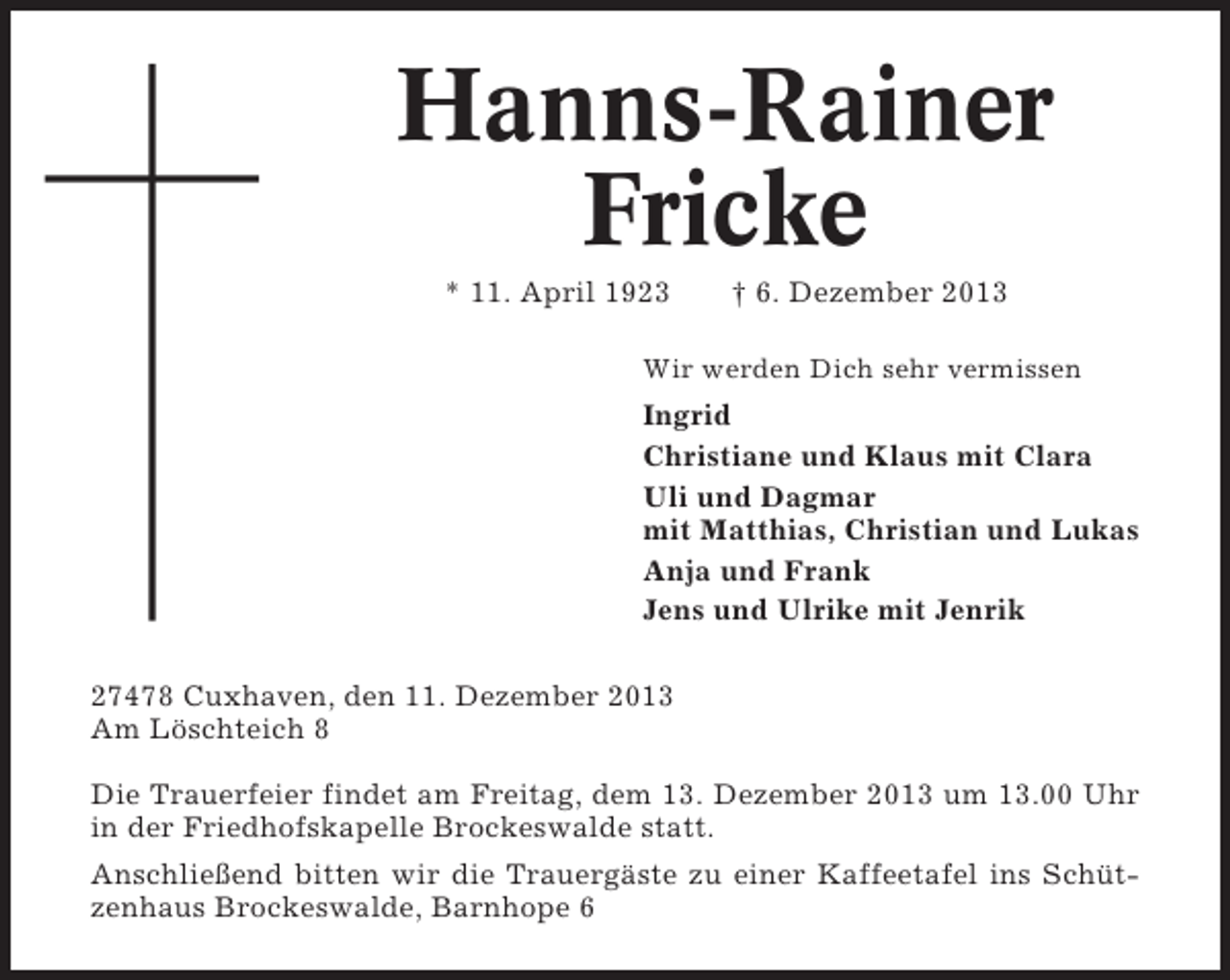<p>Hanns-Rainer<br />Fricke<br />* 11. April 1923</p><p>† 6. Dezember 2013</p><p>Wir werden Dich sehr vermissen</p><p>Ingrid<br />Christiane und Klaus mit Clara<br />Uli und Dagmar<br />mit Matthias, Christian und Lukas<br />Anja und Frank<br />Jens und Ulrike mit Jenrik<br />27478 Cuxhaven, den 11. Dezember 2013<br />Am Löschteich 8<br />Die Trauerfeier findet am Freitag, dem 13. Dezember 2013 um 13.00 Uhr<br />in der Friedhofskapelle Brockeswalde statt.<br />Anschließend bitten wir die Trauergäste zu einer Kaffeetafel ins Schützenhaus Brockeswalde, Barnhope 6</p>