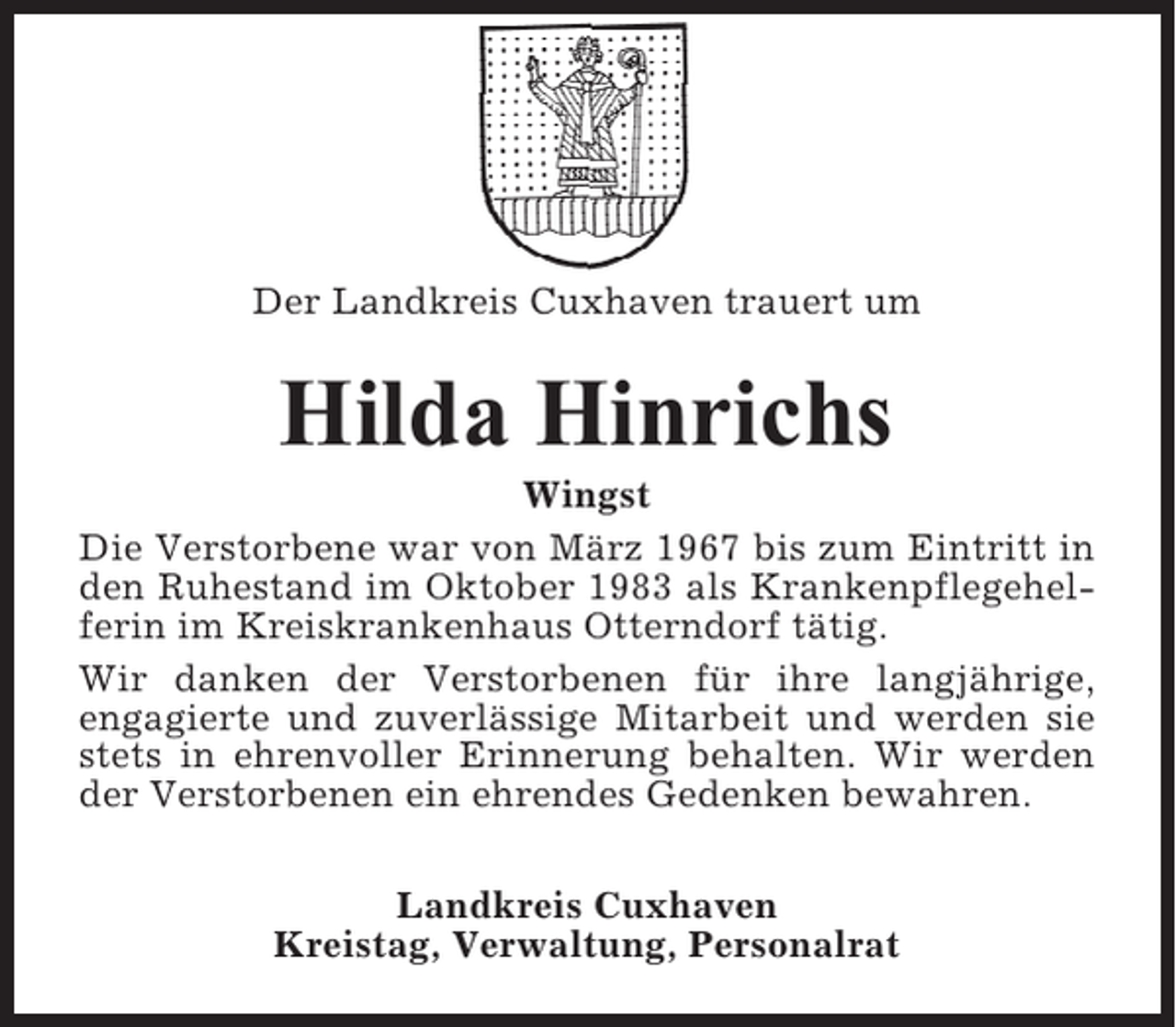 <p>Der Landkreis Cuxhaven trauert um</p><p>Hilda Hinrichs<br />Wingst<br />Die Verstorbene war von März 1967 bis zum Eintritt in<br />den Ruhestand im Oktober 1983 als Krankenpflegehelferin im Kreiskrankenhaus Otterndorf tätig.<br />Wir danken der Verstorbenen für ihre langjährige,<br />engagierte und zuverlässige Mitarbeit und werden sie<br />stets in ehrenvoller Erinnerung behalten. Wir werden<br />der Verstorbenen ein ehrendes Gedenken bewahren.<br />Landkreis Cuxhaven<br />Kreistag, Verwaltung, Personalrat</p>