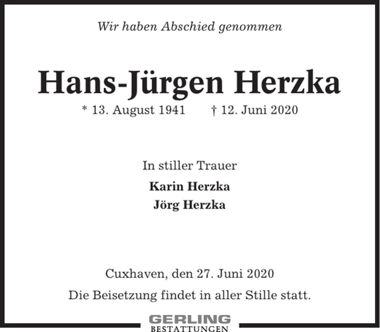 <p>Wir haben Abschied genommen</p><p>Hans-Jürgen Herzka<br />* 13. August 1941</p><p>† 12. Juni 2020</p><p>In stiller Trauer<br />Karin Herzka<br />Jörg Herzka</p><p>Cuxhaven, den 27. Juni 2020<br />Die Beisetzung findet in aller Stille statt.</p>