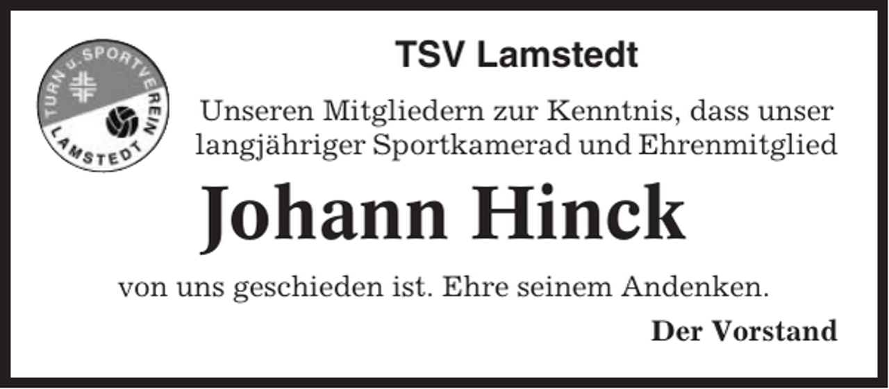 <p>TSV Lamstedt<br />Unseren Mitgliedern zur Kenntnis, dass unser<br />langjähriger Sportkamerad und Ehrenmitglied</p><p>Johann Hinck<br />von uns geschieden ist. Ehre seinem Andenken.<br />Der Vorstand</p>