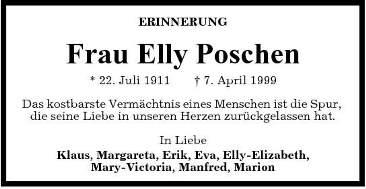 <p>ERINNERUNG</p><p>Frau Elly Poschen<br />* 22. Juli 1911 † 7. April 1999 Das kostbarste Vermächtnis eines Menschen ist die Spur, die seine Liebe in unseren Herzen zurückgelassen hat. In Liebe Klaus, Margareta, Erik, Eva, Elly-Elizabeth, Mary-Victoria, Manfred, Marion</p>