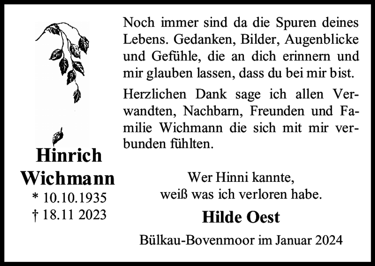 <p>Hinrich<br />Wichmann<br />* 10.10.1935<br />† 18.11 2023</p><p>Noch immer sind da die Spuren deines<br />Lebens. Gedanken, Bilder, Augenblicke<br />und Gefühle, die an dich erinnern und<br />mir glauben lassen, dass du bei mir bist.<br />Herzlichen Dank sage ich allen Verwandten, Nachbarn, Freunden und Familie Wichmann die sich mit mir verbunden fühlten.<br />Wer Hinni kannte,<br />weiß was ich verloren habe.</p><p>Hilde Oest<br />Bülkau-Bovenmoor im Januar 2024</p>