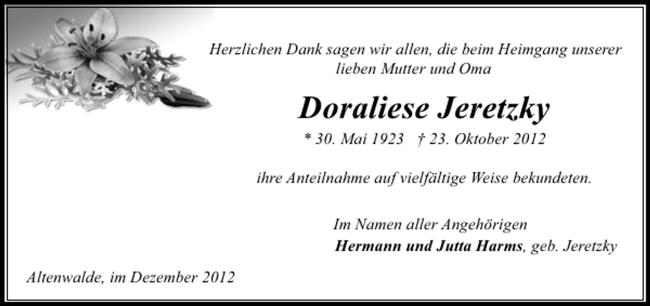 <p>Herzlichen Dank sagen wir allen, die beim Heimgang unserer<br />lieben Mutter und Oma</p><p>Doraliese Jeretzky<br />* 30. Mai 1923 † 23. Oktober 2012</p><p>ihre Anteilnahme auf vielfältige Weise bekundeten.<br />Im Namen aller Angehörigen<br />Hermann und Jutta Harms, geb. Jeretzky<br />Altenwalde, im Dezember 2012</p>