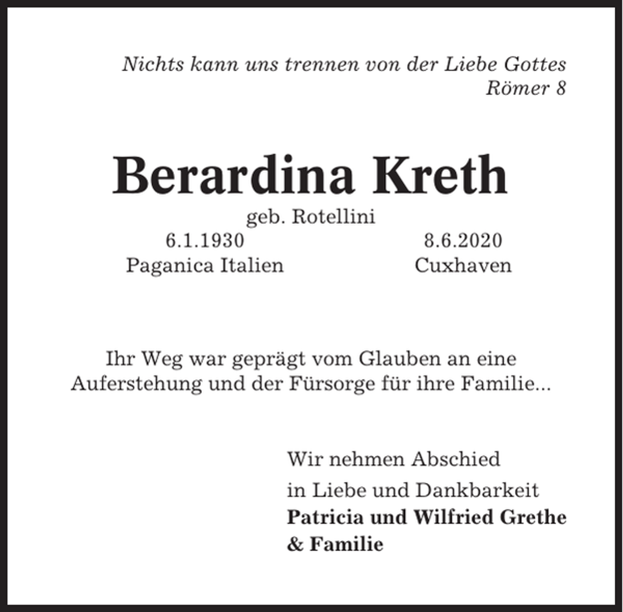 <p>Nichts kann uns trennen von der Liebe Gottes<br />Römer 8</p><p>Berardina Kreth<br />geb. Rotellini<br />6.1.1930<br />Paganica Italien</p><p>8.6.2020<br />Cuxhaven</p><p>Ihr Weg war geprägt vom Glauben an eine<br />Auferstehung und der Fürsorge für ihre Familie...</p><p>Wir nehmen Abschied<br />in Liebe und Dankbarkeit<br />Patricia und Wilfried Grethe<br />&amp; Familie</p>