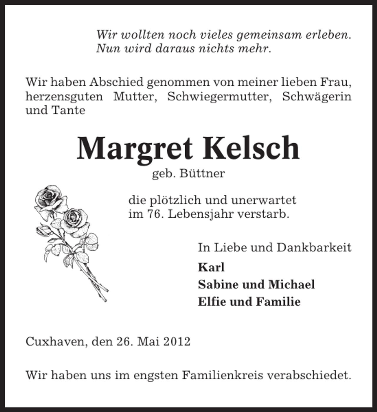 <p>Wir wollten noch vieles gemeinsam erleben.<br />Nun wird daraus nichts mehr.<br />Wir haben Abschied genommen von meiner lieben Frau,<br />herzensguten Mutter, Schwiegermutter, Schwägerin<br />und Tante</p><p>Margret Kelsch<br />geb. Büttner<br />die plötzlich und unerwartet<br />im 76. Lebensjahr verstarb.<br />In Liebe und Dankbarkeit<br />Karl<br />Sabine und Michael<br />Elfie und Familie<br />Cuxhaven, den 26. Mai 2012<br />Wir haben uns im engsten Familienkreis verabschiedet.</p>