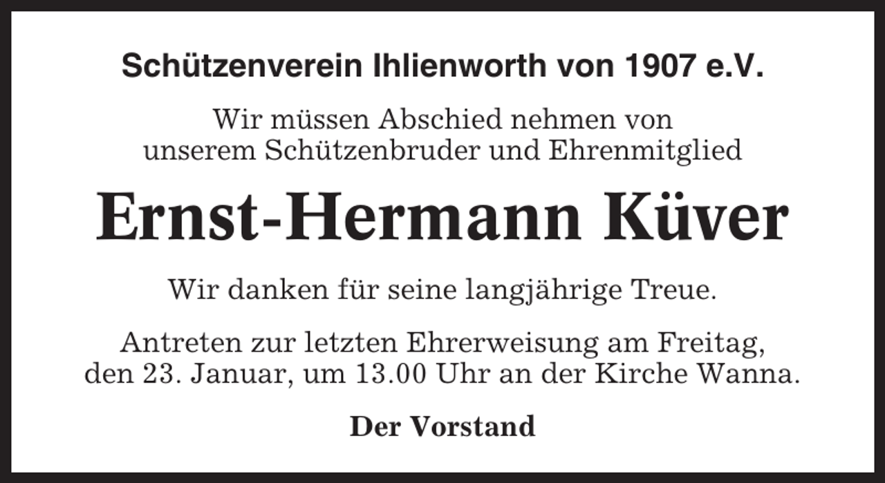 <p>Schützenverein Ihlienworth von 1907 e.V.<br />Wir müssen Abschied nehmen von<br />unserem Schützenbruder und Ehrenmitglied</p><p>Ernst-Hermann Küver<br />Wir danken für seine langjährige Treue.<br />Antreten zur letzten Ehrerweisung am Freitag,<br />den 23. Januar, um 13.00 Uhr an der Kirche Wanna.<br />Der Vorstand</p>