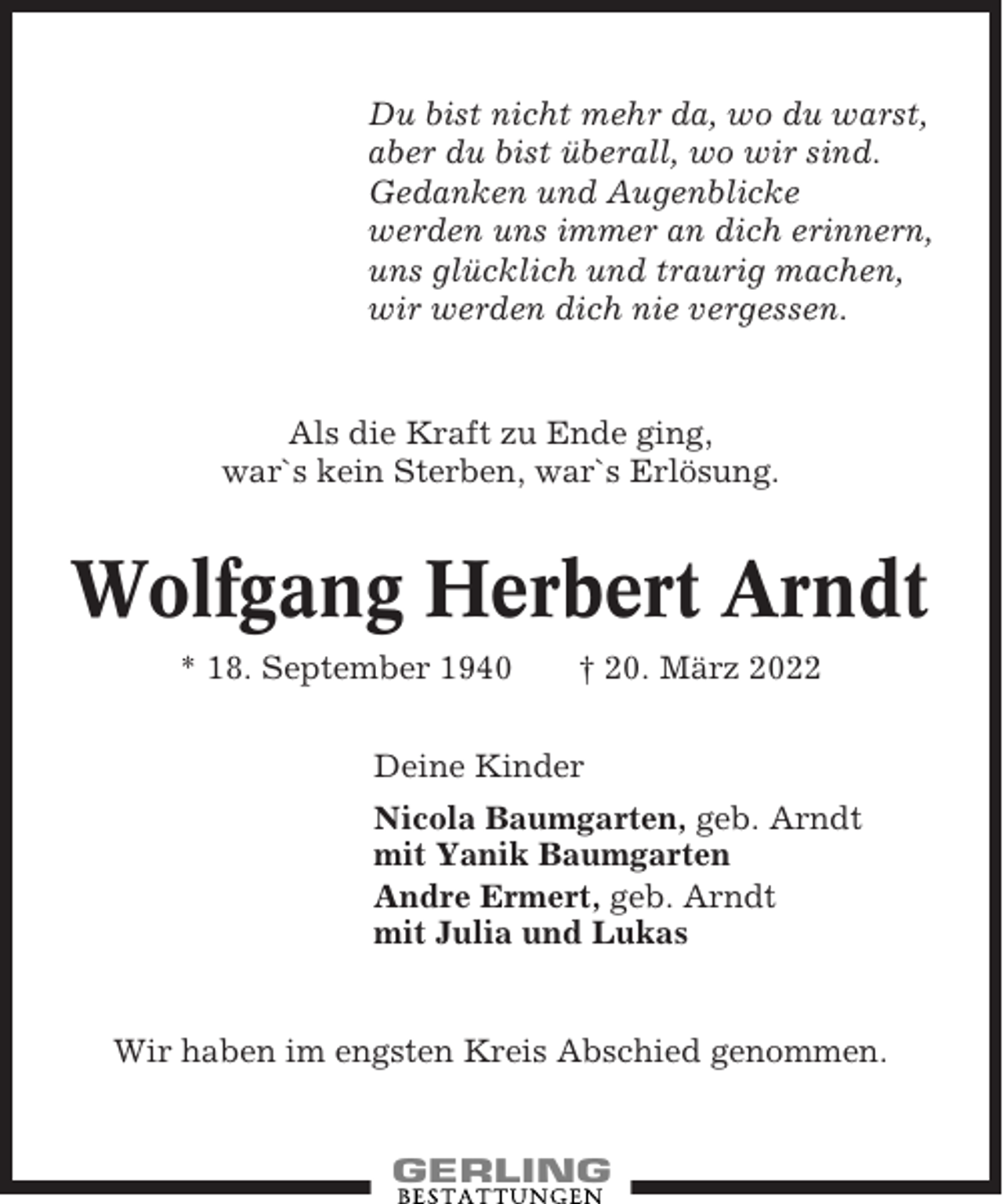 <p>Du bist nicht mehr da, wo du warst,<br />aber du bist überall, wo wir sind.<br />Gedanken und Augenblicke<br />werden uns immer an dich erinnern,<br />uns glücklich und traurig machen,<br />wir werden dich nie vergessen.</p><p>Als die Kraft zu Ende ging,<br />war`s kein Sterben, war`s Erlösung.</p><p>Wolfgang Herbert Arndt<br />* 18. September 1940</p><p>† 20. März 2022</p><p>Deine Kinder<br />Nicola Baumgarten, geb. Arndt<br />mit Yanik Baumgarten<br />Andre Ermert, geb. Arndt<br />mit Julia und Lukas</p><p>Wir haben im engsten Kreis Abschied genommen.</p>