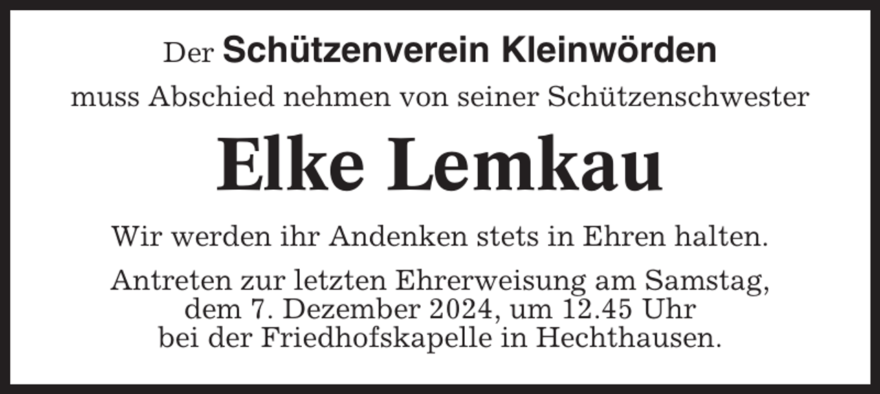 <p>Der Schützenverein</p><p>Kleinwörden</p><p>muss Abschied nehmen von seiner Schützenschwester</p><p>Elke Lemkau<br />Wir werden ihr Andenken stets in Ehren halten.<br />Antreten zur letzten Ehrerweisung am Samstag,<br />dem 7. Dezember 2024, um 12.45 Uhr<br />bei der Friedhofskapelle in Hechthausen.</p>
