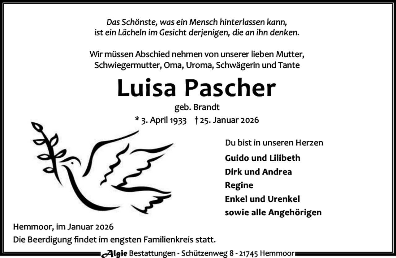 <p>Das Schönste, was ein Mensch hinterlassen kann,<br />ist ein Lächeln im Gesicht derjenigen, die an ihn denken.<br />Wir müssen Abschied nehmen von unserer lieben Mutter,<br />Schwiegermutter, Oma, Uroma, Schwägerin und Tante</p><p>Luisa Pascher<br />geb. Brandt<br />* 3. April 1933 † 25. Januar 2026</p><p>Du bist in unseren Herzen<br />Guido und Lilibeth<br />Dirk und Andrea<br />Regine<br />Enkel und Urenkel<br />sowie alle Angehörigen<br />Hemmoor, im Januar 2026<br />Die Beerdigung ﬁndet im engsten Familienkreis statt.<br />Algie Bestattungen - Schützenweg 8 - 21745 Hemmoor</p>