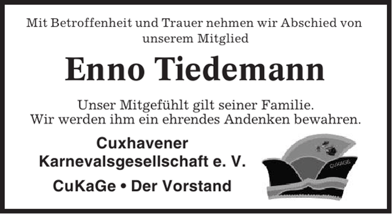 <p>Mit Betroffenheit und Trauer nehmen wir Abschied von<br />unserem Mitglied</p><p>Enno Tiedemann<br />Unser Mitgefühlt gilt seiner Familie.<br />Wir werden ihm ein ehrendes Andenken bewahren.</p><p>Cuxhavener<br />Karnevalsgesellschaft e. V.<br />CuKaGe • Der Vorstand</p>