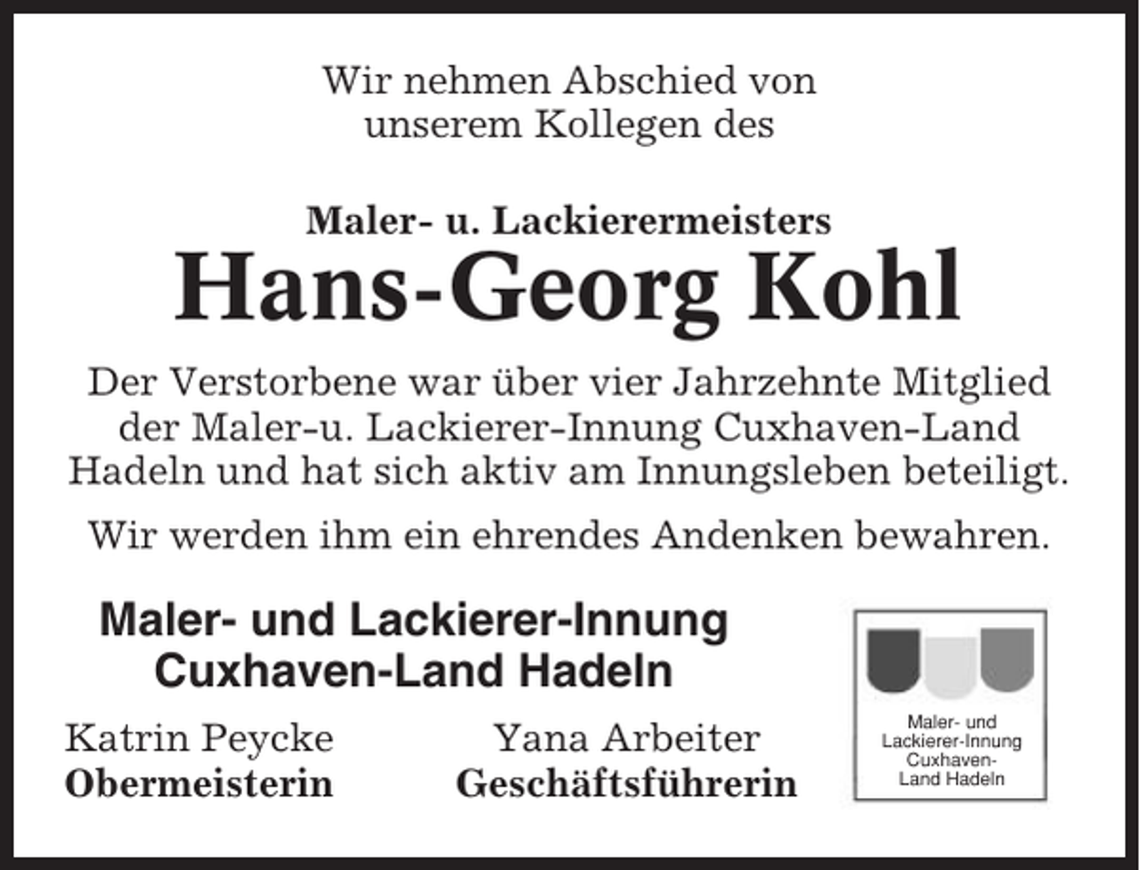 <p>Wir nehmen Abschied von<br />unserem Kollegen des<br />Maler- u. Lackierermeisters</p><p>Hans-Georg Kohl<br />Der Verstorbene war über vier Jahrzehnte Mitglied<br />der Maler-u. Lackierer-Innung Cuxhaven-Land<br />Hadeln und hat sich aktiv am Innungsleben beteiligt.<br />Wir werden ihm ein ehrendes Andenken bewahren.</p><p>Maler- und Lackierer-Innung<br />Cuxhaven-Land Hadeln<br />Katrin Peycke<br />Obermeisterin</p><p>Yana Arbeiter<br />Geschäftsführerin</p><p>Maler- und<br />Lackierer-Innung<br />CuxhavenLand Hadeln</p>