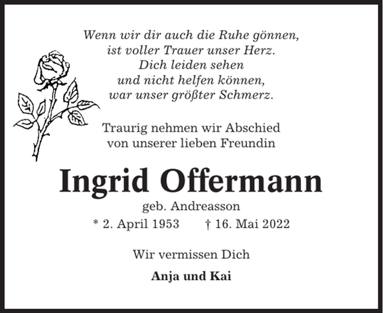 <p>Wenn wir dir auch die Ruhe gönnen,<br />ist voller Trauer unser Herz.<br />Dich leiden sehen<br />und nicht helfen können,<br />war unser größter Schmerz.<br />Traurig nehmen wir Abschied<br />von unserer lieben Freundin</p><p>Ingrid Offermann<br />geb. Andreasson<br />* 2. April 1953<br />† 16. Mai 2022<br />Wir vermissen Dich<br />Anja und Kai</p>