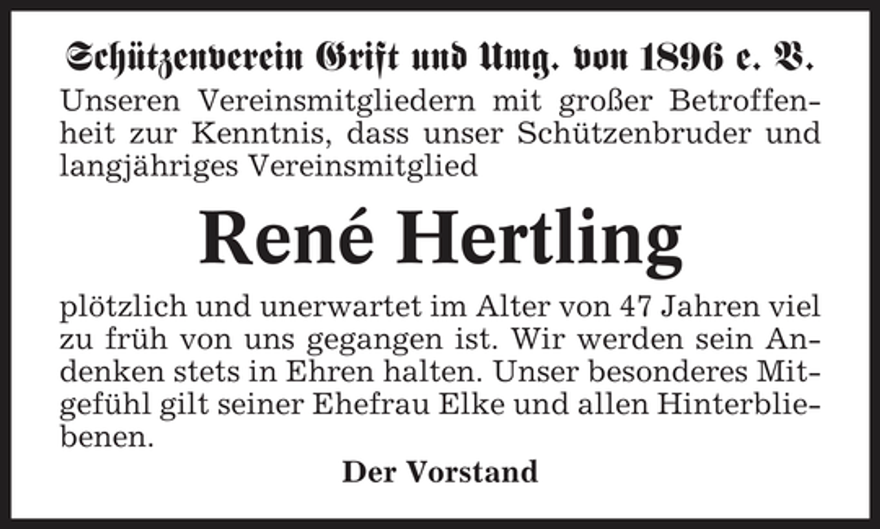 <p>Schützenverein Grift und Umg. von 1896 e. V.<br />Unseren Vereinsmitgliedern mit großer Betroffenheit zur Kenntnis, dass unser Schützenbruder und langjähriges Vereinsmitglied</p><p>René Hertling<br />plötzlich und unerwartet im Alter von 47 Jahren viel zu früh von uns gegangen ist. Wir werden sein Andenken stets in Ehren halten. Unser besonderes Mitgefühl gilt seiner Ehefrau Elke und allen Hinterbliebenen. Der Vorstand</p>