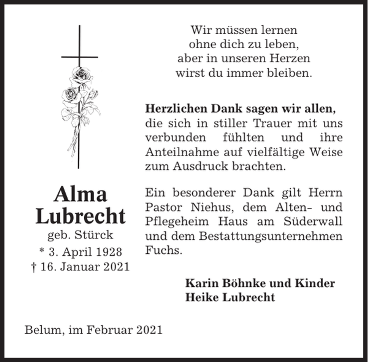 <p>Wir müssen lernen<br />ohne dich zu leben,<br />aber in unseren Herzen<br />wirst du immer bleiben.<br />Herzlichen Dank sagen wir allen,<br />die sich in stiller Trauer mit uns<br />verbunden fühlten und ihre<br />Anteilnahme auf vielfältige Weise<br />zum Ausdruck brachten.</p><p>Alma<br />Lubrecht<br />geb. Stürck<br />* 3. April 1928<br />† 16. Januar 2021</p><p>Ein besonderer Dank gilt Herrn<br />Pastor Niehus, dem Alten- und<br />Pflegeheim Haus am Süderwall<br />und dem Bestattungsunternehmen<br />Fuchs.<br />Karin Böhnke und Kinder<br />Heike Lubrecht</p><p>Belum, im Februar 2021</p>