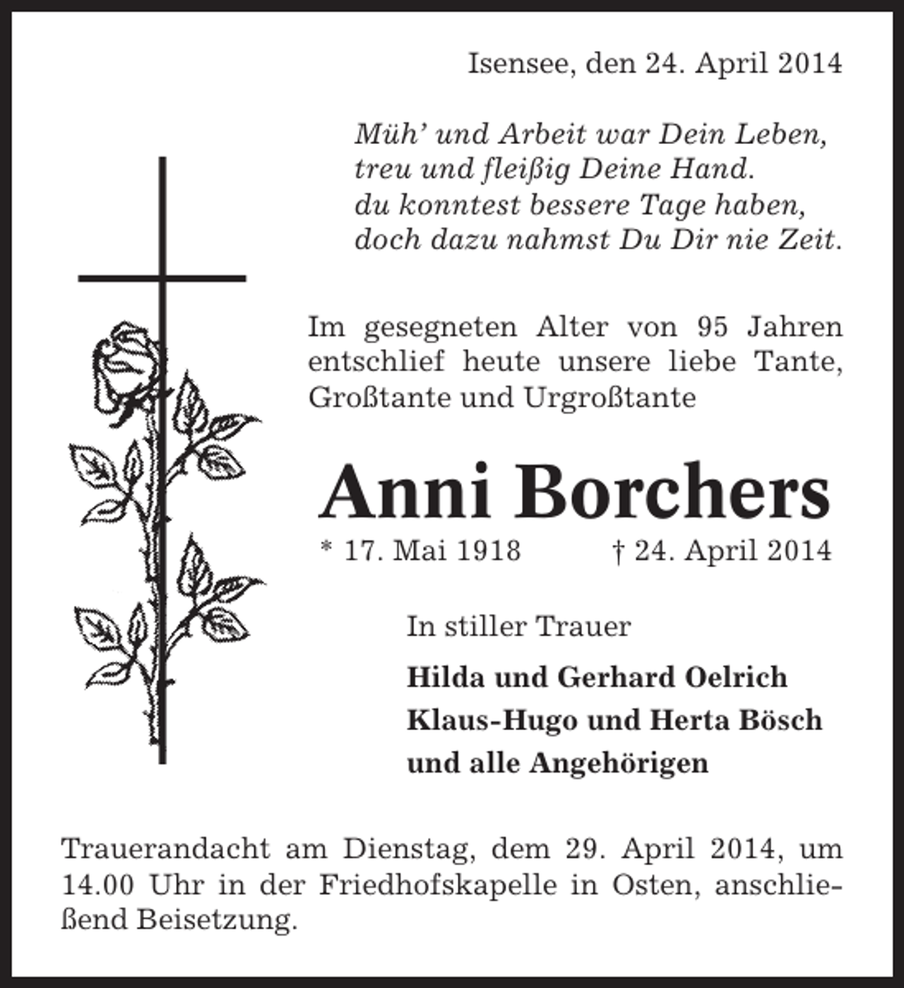<p>Isensee, den 24. April 2014<br />Bremerreihe, den 26. Oktober 2009<br />Müh’ und Arbeit war Dein Leben,<br />Nun schlafe sanft und ruh’ in Frieden,<br />treu und fleißig Deine Hand.<br />habdu konntest bessere Tage Müh’,<br />tausend Dank für Deine haben,<br />wenn Dudazu nahmst Du Dir nie Zeit.<br />doch auch bist von uns geschieden,<br />in unseren Herzen stirbst Du nie.<br />Im gesegneten Alter Krankheit entNach langer schwerer von 95 Jahren<br />entschlief heute unsere liebe unser<br />schlief heute mein lieber Mann,Tante,<br />Großtante und Urgroßtante<br />lieber Vater, Schwiegervater und Opa</p><p>Heinz Heinsohn<br />Anni Borchers<br />* 17. Mai 1918<br />* 24. Okt. 1936</p><p>† 24. April 2009<br />† 26. Okt. 2014</p><p>In stiller Trauer<br />In stiller Trauer<br />Hilda und Gerhard Oelrich<br />Irma Heinsohn<br />Klaus-Hugo und Herta Bösch<br />Inge und Gerhard Lühmann<br />und alle Angehörigen<br />Ilona Lühmann<br />Trauerandacht am Dienstag, dem 29. April 2014, um<br />14.00 Uhr in der Freitag, dem 30. Oktober anschlieTrauerandacht amFriedhofskapelle in Osten, 2009, um<br />ßend Uhr in der<br />14.00 Beisetzung. Friedhofskapelle in Oberndorf, anschließend Beisetzung.</p>