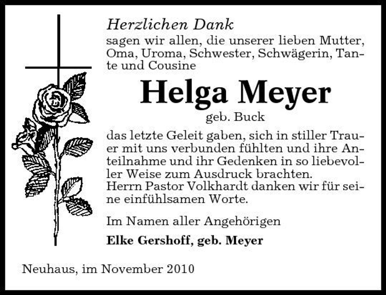 <p>Herzlichen Dank<br />sagen wir allen, die unserer lieben Mutter, Oma, Uroma, Schwester, Schwägerin, Tante und Cousine</p><p>Helga Meyer<br />geb. Buck das letzte Geleit gaben, sich in stiller Trauer mit uns verbunden fühlten und ihre Anteilnahme und ihr Gedenken in so liebevoller Weise zum Ausdruck brachten. Herrn Pastor Volkhardt danken wir für seine einfühlsamen Worte. Im Namen aller Angehörigen Elke Gershoff, geb. Meyer Neuhaus, im November 2010</p>