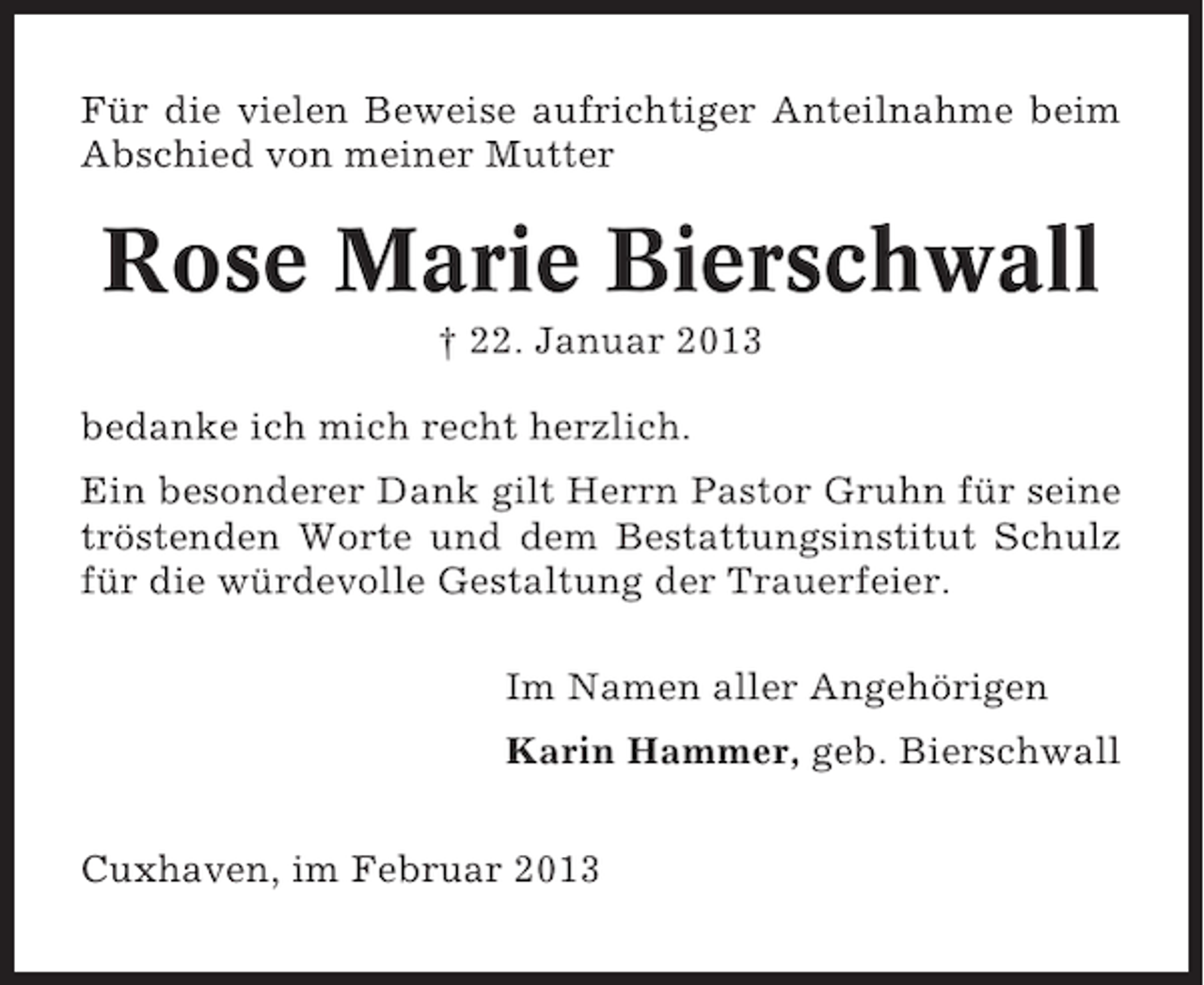 <p>Für die vielen Beweise aufrichtiger Anteilnahme beim<br />Abschied von meiner Mutter</p><p>Rose Marie Bierschwall<br />† 22. Januar 2013<br />bedanke ich mich recht herzlich.<br />Ein besonderer Dank gilt Herrn Pastor Gruhn für seine<br />tröstenden Worte und dem Bestattungsinstitut Schulz<br />für die würdevolle Gestaltung der Trauerfeier.<br />Im Namen aller Angehörigen<br />Karin Hammer, geb. Bierschwall<br />Cuxhaven, im Februar 2013</p>