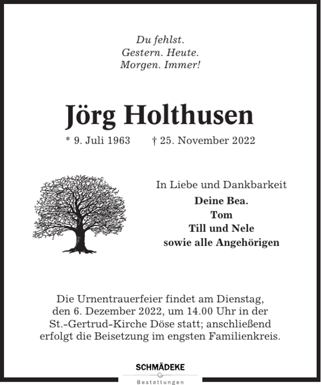 <p>Du fehlst.<br />Gestern. Heute.<br />Morgen. Immer!</p><p>Jörg Holthusen<br />* 9. Juli 1963</p><p>† 25. November 2022</p><p>In Liebe und Dankbarkeit<br />Deine Bea.<br />Tom<br />Till und Nele<br />sowie alle Angehörigen</p><p>Die Urnentrauerfeier findet am Dienstag,<br />den 6. Dezember 2022, um 14.00 Uhr in der<br />St.-Gertrud-Kirche Döse statt; anschließend<br />erfolgt die Beisetzung im engsten Familienkreis.</p>