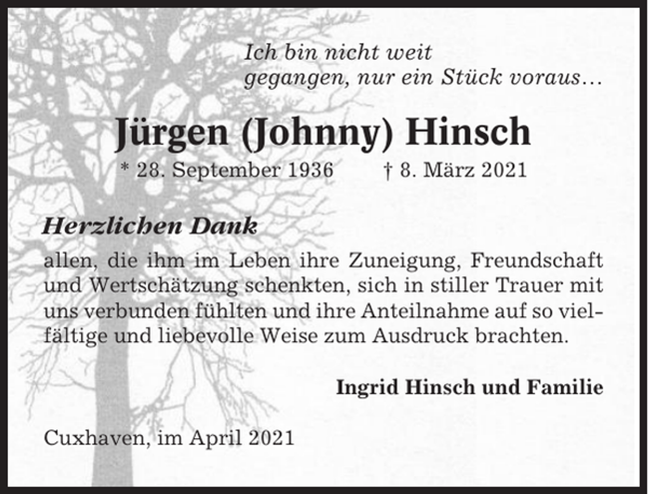 <p>Ich bin nicht weit<br />gegangen, nur ein Stück voraus…</p><p>Jürgen (Johnny) Hinsch<br />* 28. September 1936</p><p>† 8. März 2021</p><p>Herzlichen Dank<br />allen, die ihm im Leben ihre Zuneigung, Freundschaft<br />und Wertschätzung schenkten, sich in stiller Trauer mit<br />uns verbunden fühlten und ihre Anteilnahme auf so vielfältige und liebevolle Weise zum Ausdruck brachten.<br />Ingrid Hinsch und Familie<br />Cuxhaven, im April 2021</p>