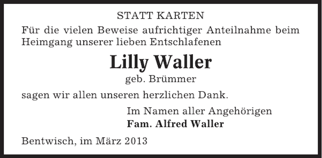<p>STATT KARTEN<br />Für die vielen Beweise aufrichtiger Anteilnahme beim<br />Heimgang unserer lieben Entschlafenen</p><p>Lilly Waller<br />geb. Brümmer<br />sagen wir allen unseren herzlichen Dank.<br />Im Namen aller Angehörigen<br />Fam. Alfred Waller<br />Bentwisch, im März 2013</p>