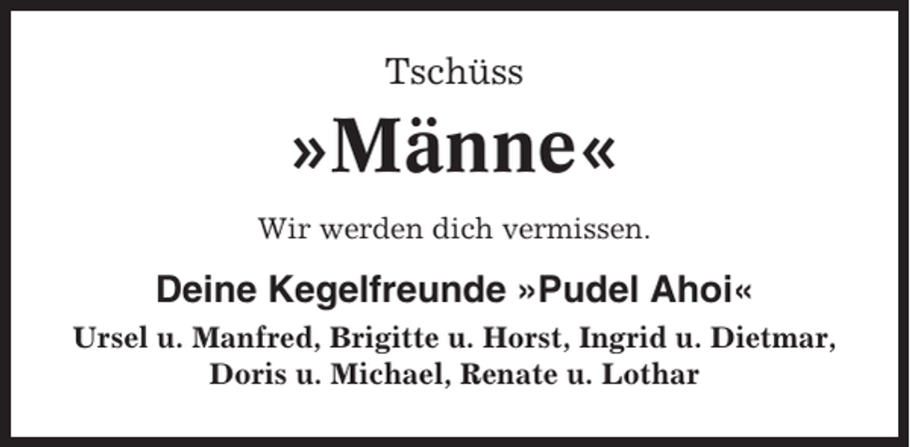 <p>Tschüss</p><p>»Männe«<br />Wir werden dich vermissen.</p><p>Deine Kegelfreunde »Pudel Ahoi«<br />Ursel u. Manfred, Brigitte u. Horst, Ingrid u. Dietmar,<br />Doris u. Michael, Renate u. Lothar</p>