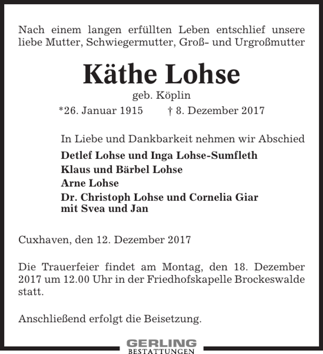 <p>Nach einem langen erfüllten Leben entschlief unsere<br />liebe Mutter, Schwiegermutter, Groß- und Urgroßmutter</p><p>Käthe Lohse<br />geb. Köplin<br />*26. Januar 1915<br />† 8. Dezember 2017<br />In Liebe und Dankbarkeit nehmen wir Abschied<br />Detlef Lohse und Inga Lohse-Sumfleth<br />Klaus und Bärbel Lohse<br />Arne Lohse<br />Dr. Christoph Lohse und Cornelia Giar<br />mit Svea und Jan<br />Cuxhaven, den 12. Dezember 2017<br />Die Trauerfeier findet am Montag, den 18. Dezember<br />2017 um 12.00 Uhr in der Friedhofskapelle Brockeswalde<br />statt.<br />Anschließend erfolgt die Beisetzung.</p>
