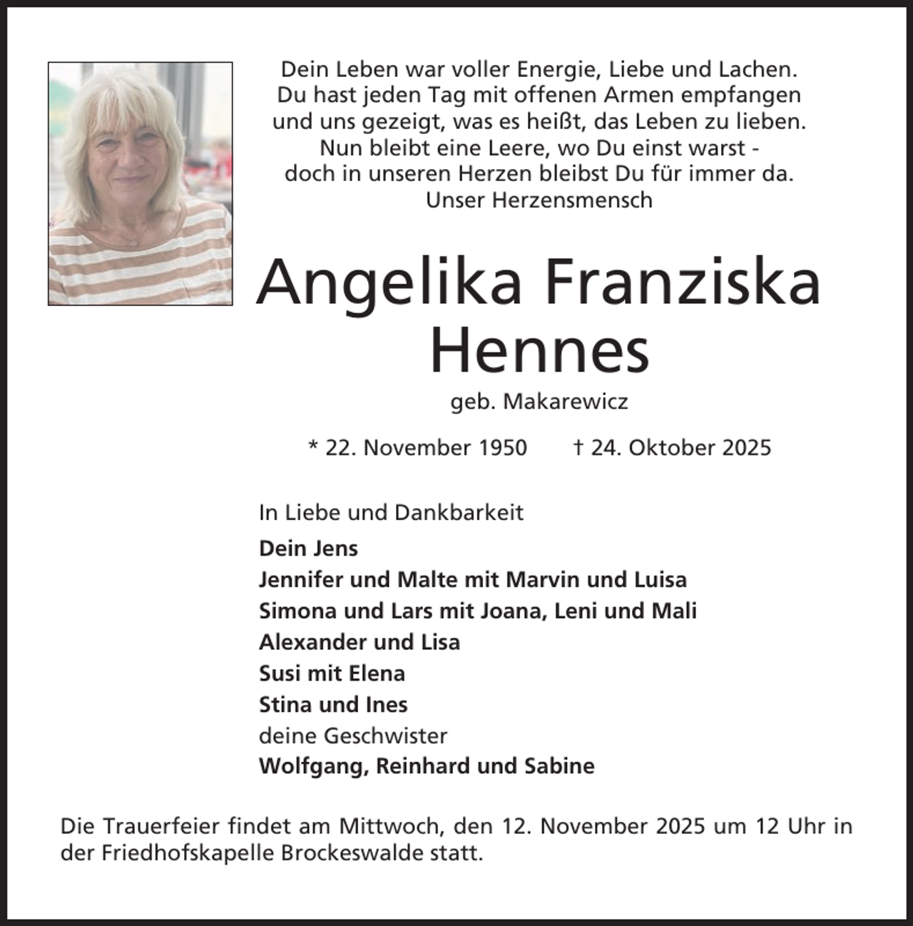 <p>Dein Leben war voller Energie, Liebe und Lachen.<br />Du hast jeden Tag mit offenen Armen empfangen<br />und uns gezeigt, was es heißt, das Leben zu lieben.<br />Nun bleibt eine Leere, wo Du einst warst doch in unseren Herzen bleibst Du für immer da.<br />Unser Herzensmensch</p><p>Angelika Franziska<br />Hennes<br />geb. Makarewicz<br />* 22. November 1950</p><p>† 24. Oktober 2025</p><p>In Liebe und Dankbarkeit<br />Dein Jens<br />Jennifer und Malte mit Marvin und Luisa<br />Simona und Lars mit Joana, Leni und Mali<br />Alexander und Lisa<br />Susi mit Elena<br />Stina und Ines<br />deine Geschwister<br />Wolfgang, Reinhard und Sabine<br />Die Trauerfeier findet am Mittwoch, den 12. November 2025 um 12 Uhr in<br />der Friedhofskapelle Brockeswalde statt.</p>