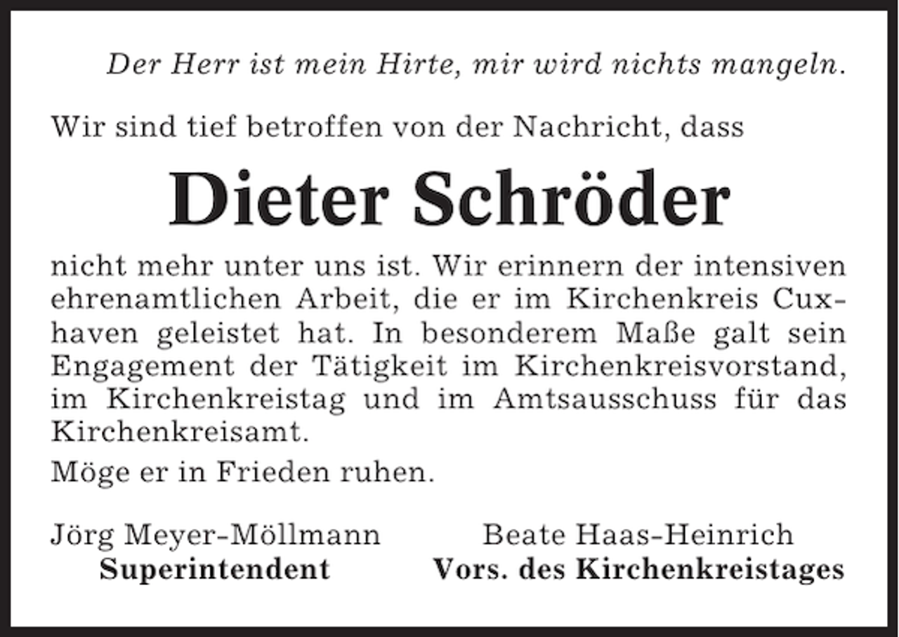 <p>Der Herr ist mein Hirte, mir wird nichts mangeln.<br />Wir sind tief betroffen von der Nachricht, dass</p><p>Dieter Schröder<br />nicht mehr unter uns ist. Wir erinnern der intensiven<br />ehrenamtlichen Arbeit, die er im Kirchenkreis Cuxhaven geleistet hat. In besonderem Maße galt sein<br />Engagement der Tätigkeit im Kirchenkreisvorstand,<br />im Kirchenkreistag und im Amtsausschuss für das<br />Kirchenkreisamt.<br />Möge er in Frieden ruhen.<br />Jörg Meyer-Möllmann<br />Superintendent</p><p>Beate Haas-Heinrich<br />Vors. des Kirchenkreistages</p>