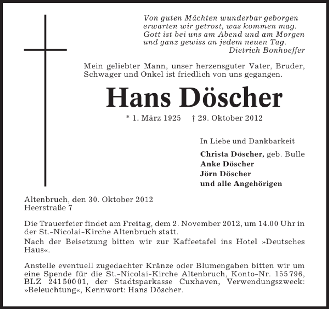 <p>Von guten Mächten wunderbar geborgen<br />erwarten wir getrost, was kommen mag.<br />Gott ist bei uns am Abend und am Morgen<br />und ganz gewiss an jedem neuen Tag.<br />Dietrich Bonhoeffer<br />Mein geliebter Mann, unser herzensguter Vater, Bruder,<br />Schwager und Onkel ist friedlich von uns gegangen.</p><p>Hans Döscher<br />* 1. März 1925</p><p>† 29. Oktober 2012<br />In Liebe und Dankbarkeit</p><p>Christa Döscher, geb. Bulle<br />Anke Döscher<br />Jörn Döscher<br />und alle Angehörigen<br />Altenbruch, den 30. Oktober 2012<br />Heerstraße 7<br />Die Trauerfeier findet am Freitag, dem 2. November 2012, um 14.00 Uhr in<br />der St.-Nicolai-Kirche Altenbruch statt.<br />Nach der Beisetzung bitten wir zur Kaffeetafel ins Hotel »Deutsches<br />Haus«.<br />Anstelle eventuell zugedachter Kränze oder Blumengaben bitten wir um<br />eine Spende für die St.-Nicolai-Kirche Altenbruch, Konto-Nr. 155 796,<br />BLZ 241 501, der Stadtsparkasse Cuxhaven, Verwendungszweck:<br />»Beleuchtung«, Kennwort: Hans Döscher.</p>