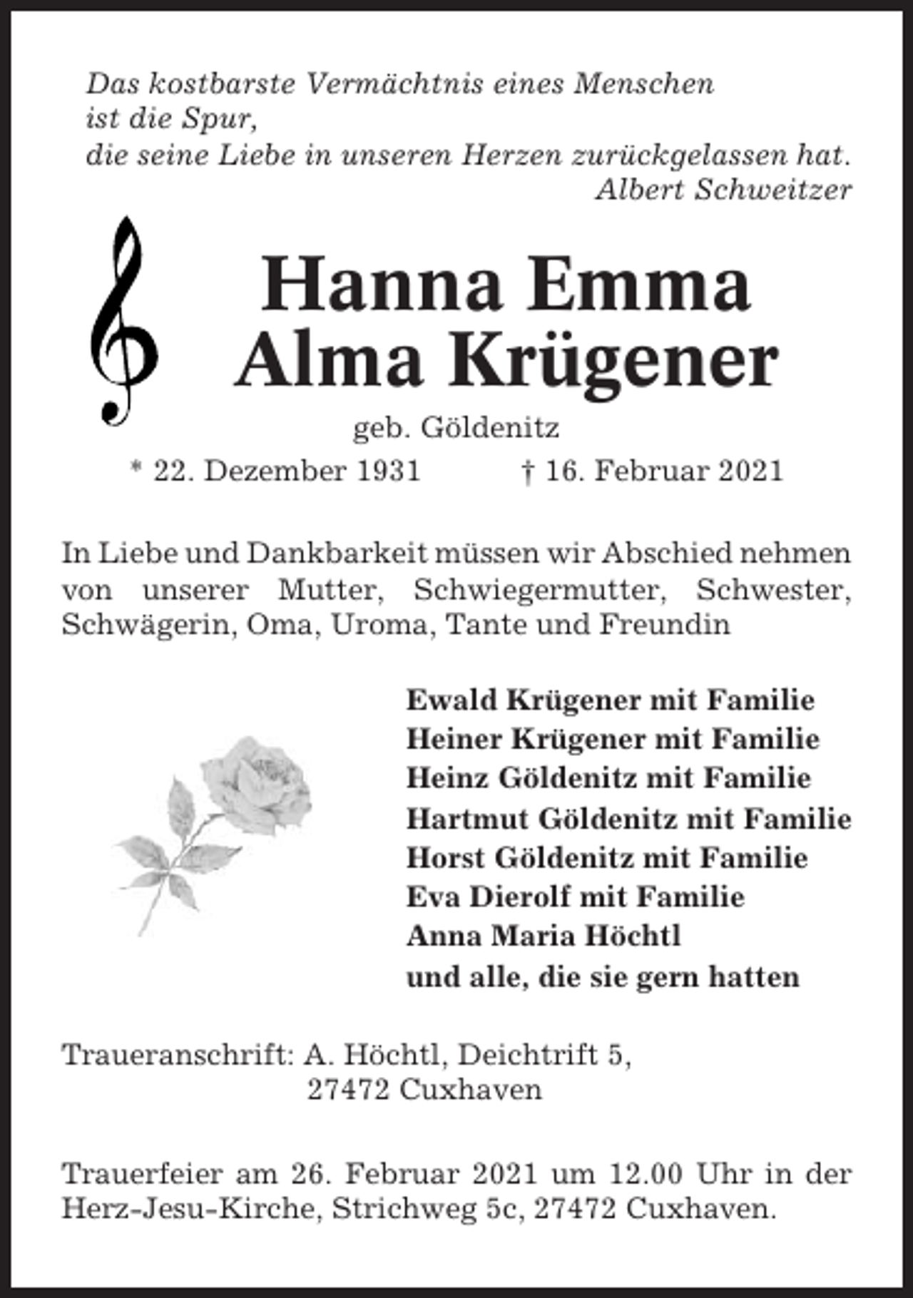 <p>Das kostbarste Vermächtnis eines Menschen<br />ist die Spur,<br />die seine Liebe in unseren Herzen zurückgelassen hat.<br />Albert Schweitzer</p><p>Hanna Emma<br />Alma Krügener<br />geb. Göldenitz<br />* 22. Dezember 1931<br />† 16. Februar 2021<br />In Liebe und Dankbarkeit müssen wir Abschied nehmen<br />von unserer Mutter, Schwiegermutter, Schwester,<br />Schwägerin, Oma, Uroma, Tante und Freundin<br />Ewald Krügener mit Familie<br />Heiner Krügener mit Familie<br />Heinz Göldenitz mit Familie<br />Hartmut Göldenitz mit Familie<br />Horst Göldenitz mit Familie<br />Eva Dierolf mit Familie<br />Anna Maria Höchtl<br />und alle, die sie gern hatten<br />Traueranschrift: A. Höchtl, Deichtrift 5,<br />27472 Cuxhaven<br />Trauerfeier am 26. Februar 2021 um 12.00 Uhr in der<br />Herz-Jesu-Kirche, Strichweg 5c, 27472 Cuxhaven.</p>