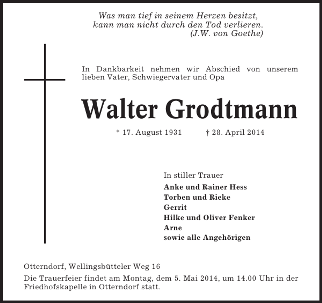 <p>Was man tief in seinem Herzen besitzt,<br />kann man nicht durch den Tod verlieren.<br />(J.W. von Goethe)</p><p>In Dankbarkeit nehmen wir Abschied von unserem<br />lieben Vater, Schwiegervater und Opa</p><p>Walter Grodtmann<br />* 17. August 1931</p><p>† 28. April 2014</p><p>In stiller Trauer<br />Anke und Rainer Hess<br />Torben und Rieke<br />Gerrit<br />Hilke und Oliver Fenker<br />Arne<br />sowie alle Angehörigen</p><p>Otterndorf, Wellingsbütteler Weg 16<br />Die Trauerfeier findet am Montag, dem 5. Mai 2014, um 14.00 Uhr in der<br />Friedhofskapelle in Otterndorf statt.</p>