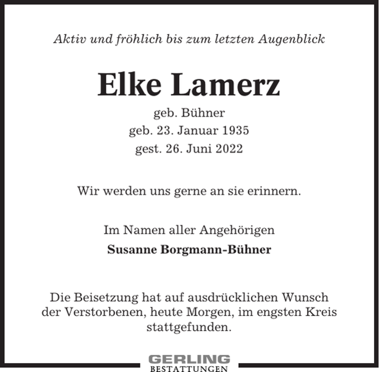 <p>Aktiv und fröhlich bis zum letzten Augenblick</p><p>Elke Lamerz<br />geb. Bühner<br />geb. 23. Januar 1935<br />gest. 26. Juni 2022<br />Wir werden uns gerne an sie erinnern.<br />Im Namen aller Angehörigen<br />Susanne Borgmann-Bühner</p><p>Die Beisetzung hat auf ausdrücklichen Wunsch<br />der Verstorbenen, heute Morgen, im engsten Kreis<br />stattgefunden.</p>