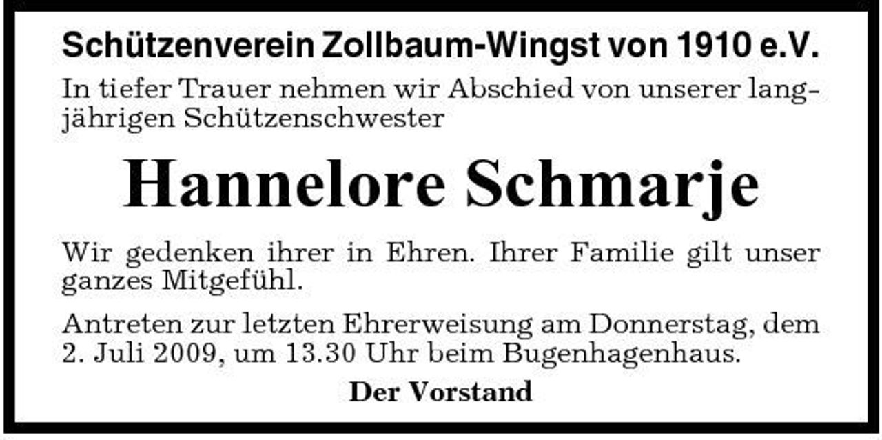 <p>Schützenverein Zollbaum-Wingst von 1910 e.V.<br />In tiefer Trauer nehmen wir Abschied von unserer langjährigen Schützenschwester</p><p>Hannelore Schmarje<br />Wir gedenken ihrer in Ehren. Ihrer Familie gilt unser ganzes Mitgefühl. Antreten zur letzten Ehrerweisung am Donnerstag, dem 2. Juli 2009, um 13.30 Uhr beim Bugenhagenhaus. Der Vorstand</p>