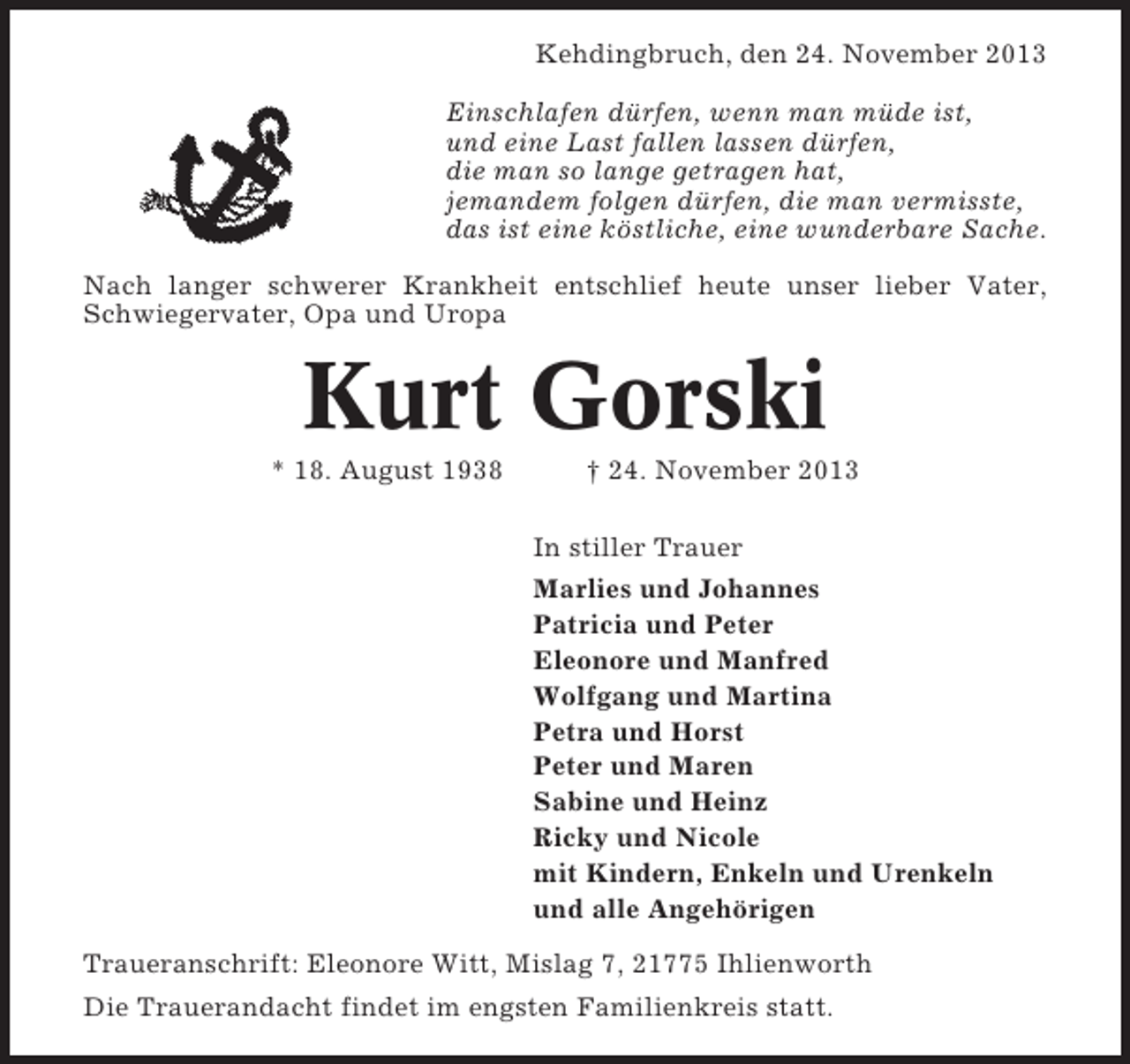 <p>Kehdingbruch, den 24. November 2013<br />Einschlafen dürfen, wenn man müde ist,<br />und eine Last fallen lassen dürfen,<br />die man so lange getragen hat,<br />jemandem folgen dürfen, die man vermisste,<br />das ist eine köstliche, eine wunderbare Sache.<br />Nach langer schwerer Krankheit entschlief heute unser lieber Vater,<br />Schwiegervater, Opa und Uropa</p><p>Kurt Gorski<br />* 18. August 1938</p><p>† 24. November 2013<br />In stiller Trauer<br />Marlies und Johannes<br />Patricia und Peter<br />Eleonore und Manfred<br />Wolfgang und Martina<br />Petra und Horst<br />Peter und Maren<br />Sabine und Heinz<br />Ricky und Nicole<br />mit Kindern, Enkeln und Urenkeln<br />und alle Angehörigen</p><p>Traueranschrift: Eleonore Witt, Mislag 7, 21775 Ihlienworth<br />Die Trauerandacht findet im engsten Familienkreis statt.</p>