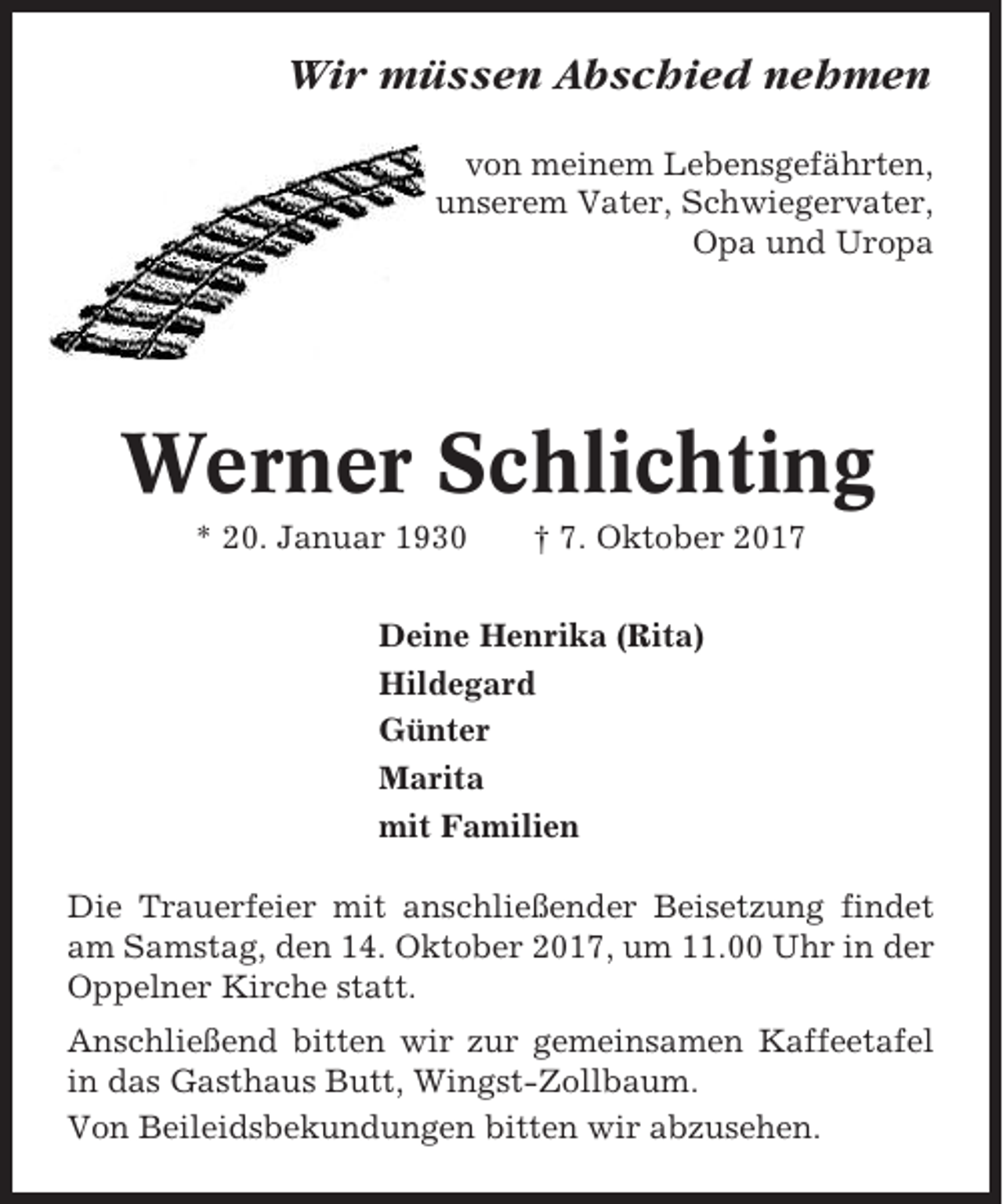 <p>Wir müssen Abschied nehmen<br />von meinem Lebensgefährten,<br />unserem Vater, Schwiegervater,<br />Opa und Uropa</p><p>Werner Schlichting<br />* 20. Januar 1930</p><p>† 7. Oktober 2017</p><p>Deine Henrika (Rita)<br />Hildegard<br />Günter<br />Marita<br />mit Familien<br />Die Trauerfeier mit anschließender Beisetzung findet<br />am Samstag, den 14. Oktober 2017, um 11.00 Uhr in der<br />Oppelner Kirche statt.<br />Anschließend bitten wir zur gemeinsamen Kaffeetafel<br />in das Gasthaus Butt, Wingst-Zollbaum.<br />Von Beileidsbekundungen bitten wir abzusehen.</p>