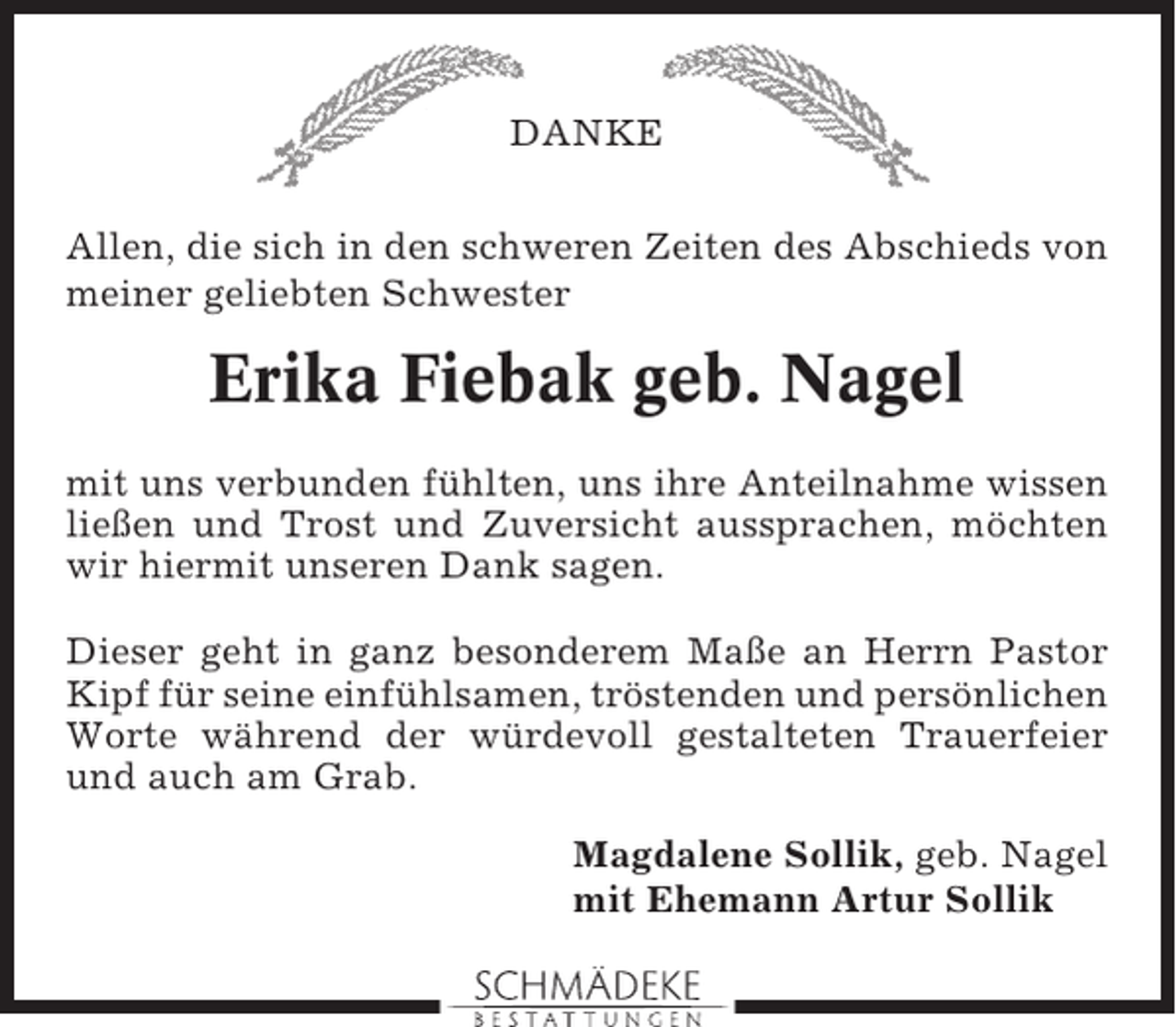 <p>DANKE<br />Allen, die sich in den schweren Zeiten des Abschieds von<br />meiner geliebten Schwester</p><p>Erika Fiebak geb. Nagel<br />mit uns verbunden fühlten, uns ihre Anteilnahme wissen<br />ließen und Trost und Zuversicht aussprachen, möchten<br />wir hiermit unseren Dank sagen.<br />Dieser geht in ganz besonderem Maße an Herrn Pastor<br />Kipf für seine einfühlsamen, tröstenden und persönlichen<br />Worte während der würdevoll gestalteten Trauerfeier<br />und auch am Grab.<br />Magdalene Sollik, geb. Nagel<br />mit Ehemann Artur Sollik</p>