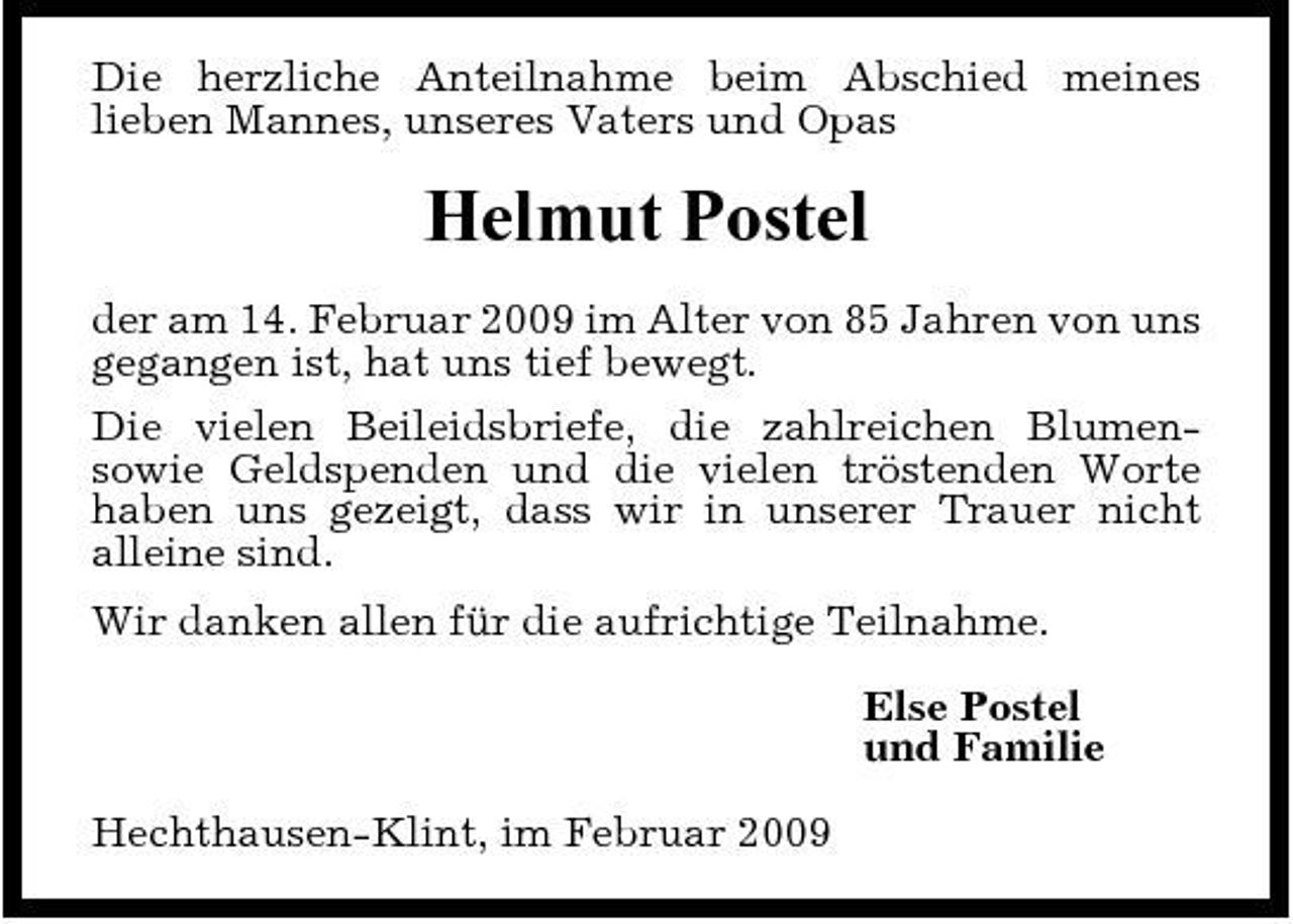 <p>Die herzliche Anteilnahme beim Abschied meines lieben Mannes, unseres Vaters und Opas</p><p>Helmut Postel<br />der am 14. Februar 2009 im Alter von 85 Jahren von uns gegangen ist, hat uns tief bewegt. Die vielen Beileidsbriefe, die zahlreichen Blumensowie Geldspenden und die vielen tröstenden Worte haben uns gezeigt, dass wir in unserer Trauer nicht alleine sind. Wir danken allen für die aufrichtige Teilnahme. Else Postel und Familie Hechthausen-Klint, im Februar 2009</p>