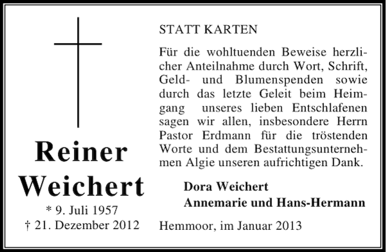 <p>STATT KARTEN</p><p>Reiner<br />Weichert<br />* 9. Juli 1957<br />† 21. Dezember 2012</p><p>Für die wohltuenden Beweise herzlicher Anteilnahme durch Wort, Schrift,<br />Geld- und Blumenspenden sowie<br />durch das letzte Geleit beim Heimgang unseres lieben Entschlafenen<br />sagen wir allen, insbesondere Herrn<br />Pastor Erdmann für die tröstenden<br />Worte und dem Bestattungsunternehmen Algie unseren aufrichtigen Dank.<br />Dora Weichert<br />Annemarie und Hans-Hermann<br />Hemmoor, im Januar 2013</p>