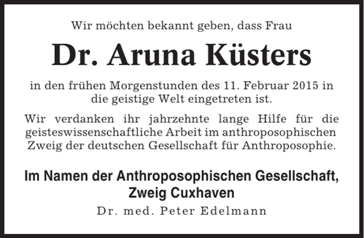 <p>Wir möchten bekannt geben, dass Frau</p><p>Dr. Aruna Küsters<br />in den frühen Morgenstunden des 11. Februar 2015 in<br />die geistige Welt eingetreten ist.<br />Wir verdanken ihr jahrzehnte lange Hilfe für die<br />geisteswissenschaftliche Arbeit im anthroposophischen<br />Zweig der deutschen Gesellschaft für Anthroposophie.</p><p>Im Namen der Anthroposophischen Gesellschaft,<br />Zweig Cuxhaven<br />Dr. med. Peter Edelmann</p>