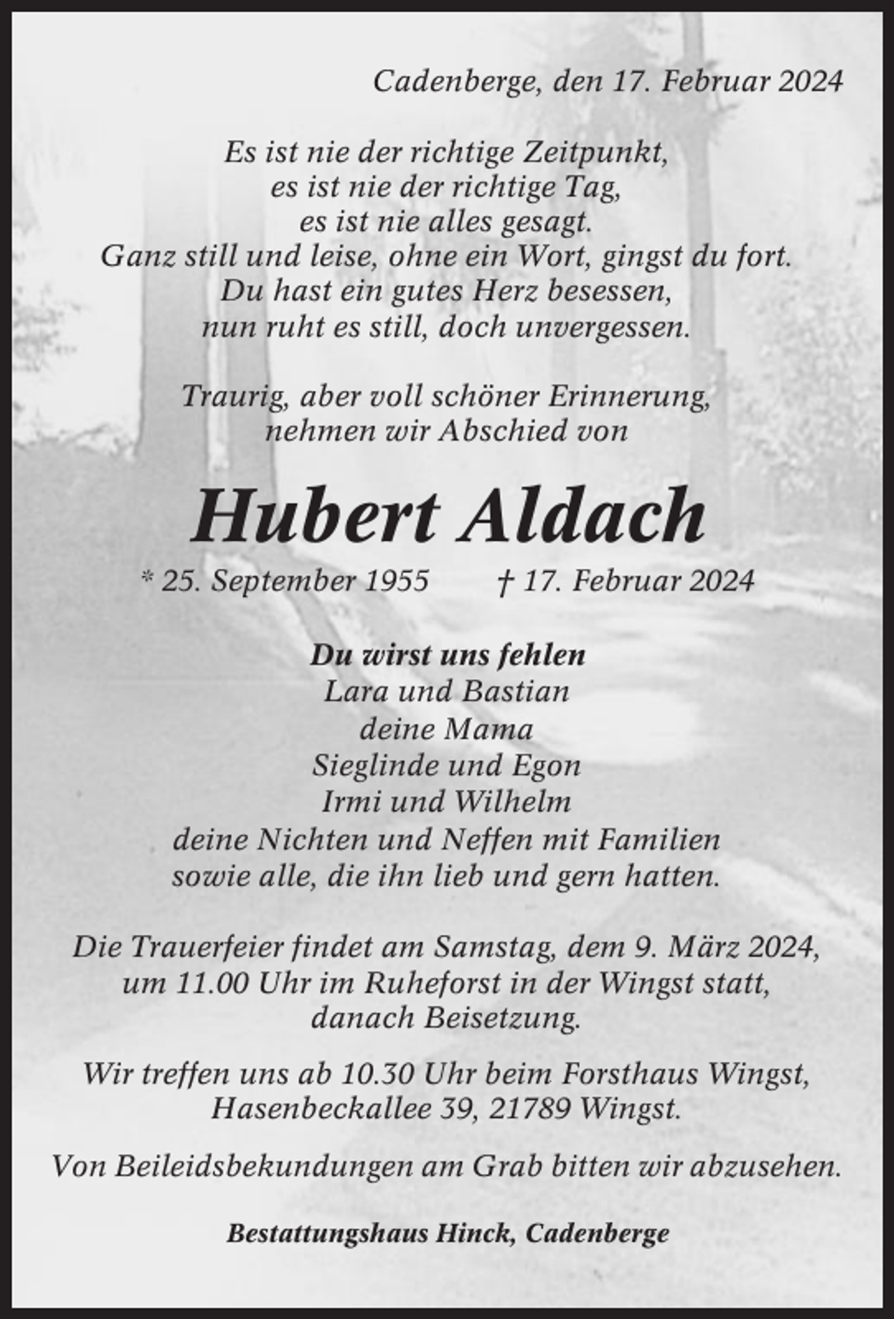 <p>Cadenberge, den 17. Februar 2024<br />Es ist nie der richtige Zeitpunkt,<br />es ist nie der richtige Tag,<br />es ist nie alles gesagt.<br />Ganz still und leise, ohne ein Wort, gingst du fort.<br />Du hast ein gutes Herz besessen,<br />nun ruht es still, doch unvergessen.<br />Traurig, aber voll schöner Erinnerung,<br />nehmen wir Abschied von</p><p>Hubert Aldach<br />* 25. September 1955</p><p>† 17. Februar 2024</p><p>Du wirst uns fehlen<br />Lara und Bastian<br />deine Mama<br />Sieglinde und Egon<br />Irmi und Wilhelm<br />deine Nichten und Neffen mit Familien<br />sowie alle, die ihn lieb und gern hatten.<br />Die Trauerfeier findet am Samstag, dem 9. März 2024,<br />um 11.00 Uhr im Ruheforst in der Wingst statt,<br />danach Beisetzung.<br />Wir treffen uns ab 10.30 Uhr beim Forsthaus Wingst,<br />Hasenbeckallee 39, 21789 Wingst.<br />Von Beileidsbekundungen am Grab bitten wir abzusehen.<br />Bestattungshaus Hinck, Cadenberge</p>