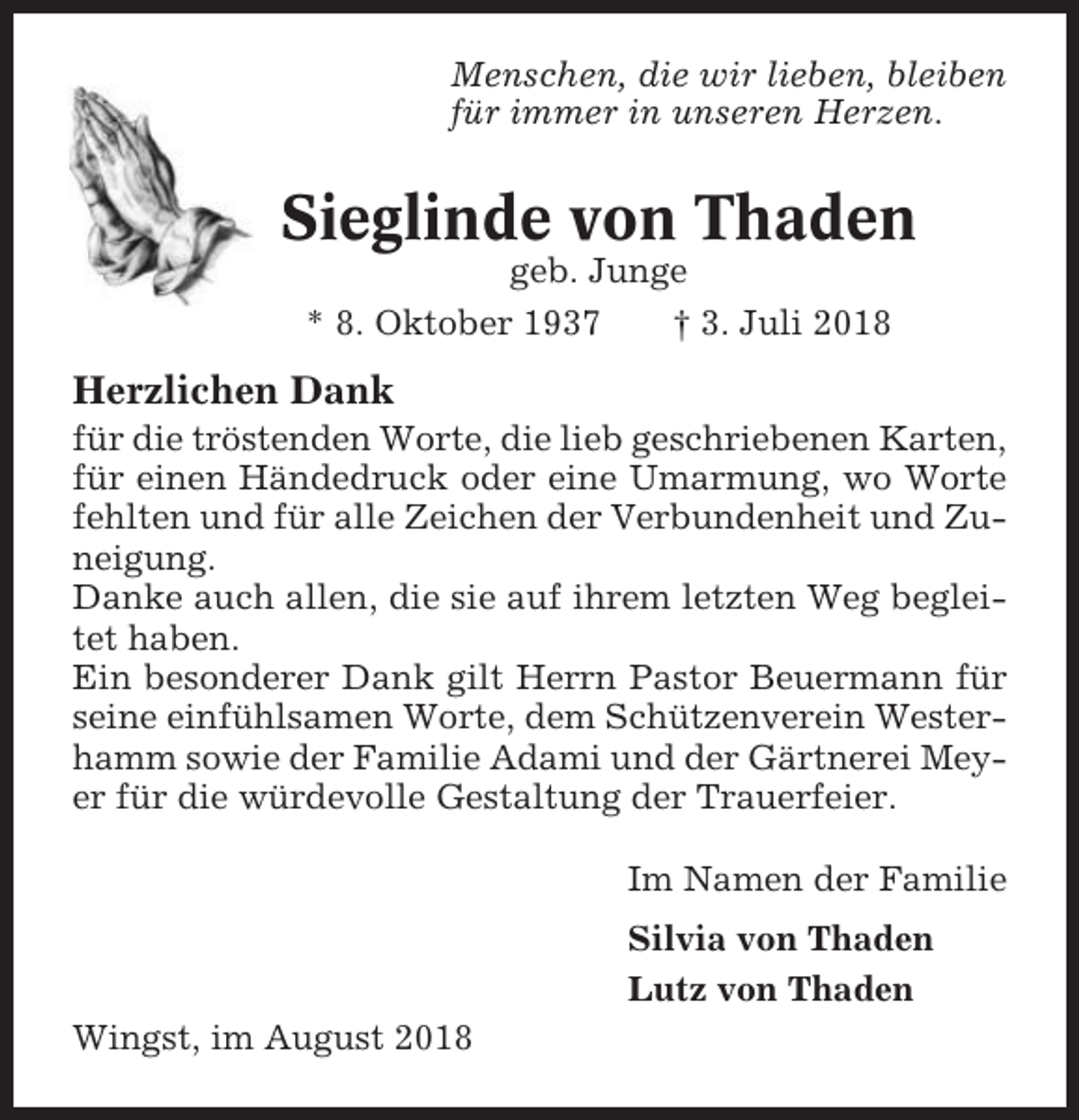 <p>Menschen, die wir lieben, bleiben<br />für immer in unseren Herzen.</p><p>Sieglinde von Thaden<br />geb. Junge<br />* 8. Oktober 1937<br />† 3. Juli 2018</p><p>Herzlichen Dank<br />für die tröstenden Worte, die lieb geschriebenen Karten,<br />für einen Händedruck oder eine Umarmung, wo Worte<br />fehlten und für alle Zeichen der Verbundenheit und Zuneigung.<br />Danke auch allen, die sie auf ihrem letzten Weg begleitet haben.<br />Ein besonderer Dank gilt Herrn Pastor Beuermann für<br />seine einfühlsamen Worte, dem Schützenverein Westerhamm sowie der Familie Adami und der Gärtnerei Meyer für die würdevolle Gestaltung der Trauerfeier.<br />Im Namen der Familie<br />Silvia von Thaden<br />Lutz von Thaden<br />Wingst, im August 2018</p>